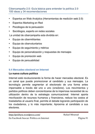 Cibercampaña 2.0: Guía básica para entender la política 2.0
100 ideas y 34 recomendaciones
http://polibyte.wordpress.com/ Rafael Mourad
En Facebook buscar: Política en Internet Página 91
• Expertos en Web Analytics (Herramientas de medición web 2.0)
• Expertos Marketing en Red
• Psicólogos de la persuasión
• Sociólogos, experto en redes sociales
La unidad de cibercampaña esta dividida en:
• Equipo de cibermilitantes
• Equipo de cibervoluntarios
• Equipo de seguimiento y métrica
• Equipo de personalización y respuestas de mensajes
• Equipo de promoción web
• Equipo de persuabilidad
9.4 Mercadeo electoral en Internet
La nueva cultura política
Internet está revolucionando la forma de hacer mercadeo electoral. Es
un canal que puede promocionar al candidato y sus mensajes. La
tecnología permite segmentar al electorado de una forma antes
impensable a través del uno a uno (one2one). Los movimientos y
partidos políticos deben concientizarse de la imperiosa necesidad de su
utilización dentro de la estrategia comunicacional. Internet aporta
movilización de recursos humanos y financieros, reduce los costos al
trasladarlos al usuario final, permite el debate logrando participación de
los ciudadanos, y lo más importante; Aproxima al candidato a sus
electores.
 