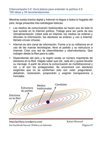 Cibercampaña 2.0: Guía básica para entender la política 2.0
100 ideas y 34 recomendaciones
http://polibyte.wordpress.com/ Rafael Mourad
En Facebook buscar: Política en Internet Página 92
Mientras exista brecha digital y Internet no llegue a todos lo hogares del
país, tenga presentes tres estrategias básicas:
• Los medios de comunicación tradicionales se hacen eco de todo lo
que sucede en la Internet política. Trabaje para ser parte de esa
retroalimentación: Usted está en Internet, los medios se enteran y
difunden la información, los electores se enteran y van a Internet,
llámelo círculo virtuoso.
• Internet es otro canal de información. Forme a la su militancia en el
uso de las nuevas tecnologías. lleve al partido y su estructura a
Internet. Cree una red de cibermilitantes y cibervoluntarios. Que
trabajen desde la Red para la calle.
• Dependiendo del país y la región existe un número importante de
electores en la Red. Hágale saber que Ud., está ahí y quiere llevarle
su mensaje. A partir de ahora la comunicación es multidireccional y
Ud. y él son los protagonistas. Se encontrará con electores
exigentes que no se conforman solo con votar, preguntaran,
debatirán, reclamarán, propondrán y exigirán transparencia y
honradez.
 