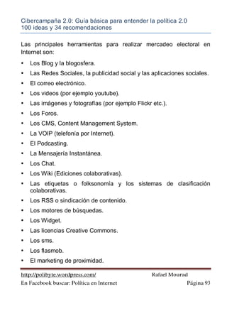 Cibercampaña 2.0: Guía básica para entender la política 2.0
100 ideas y 34 recomendaciones
http://polibyte.wordpress.com/ Rafael Mourad
En Facebook buscar: Política en Internet Página 93
Las principales herramientas para realizar mercadeo electoral en
Internet son:
• Los Blog y la blogosfera.
• Las Redes Sociales, la publicidad social y las aplicaciones sociales.
• El correo electrónico.
• Los videos (por ejemplo youtube).
• Las imágenes y fotografías (por ejemplo Flickr etc.).
• Los Foros.
• Los CMS, Content Management System.
• La VOIP (telefonía por Internet).
• El Podcasting.
• La Mensajería Instantánea.
• Los Chat.
• Los Wiki (Ediciones colaborativas).
• Las etiquetas o folksonomía y los sistemas de clasificación
colaborativas.
• Los RSS o sindicación de contenido.
• Los motores de búsquedas.
• Los Widget.
• Las licencias Creative Commons.
• Los sms.
• Los flasmob.
• El marketing de proximidad.
 