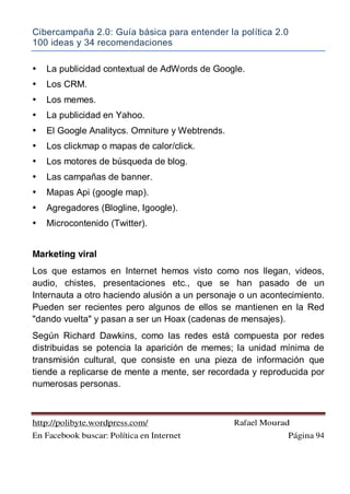 Cibercampaña 2.0: Guía básica para entender la política 2.0
100 ideas y 34 recomendaciones
http://polibyte.wordpress.com/ Rafael Mourad
En Facebook buscar: Política en Internet Página 94
• La publicidad contextual de AdWords de Google.
• Los CRM.
• Los memes.
• La publicidad en Yahoo.
• El Google Analitycs. Omniture y Webtrends.
• Los clickmap o mapas de calor/click.
• Los motores de búsqueda de blog.
• Las campañas de banner.
• Mapas Api (google map).
• Agregadores (Blogline, Igoogle).
• Microcontenido (Twitter).
Marketing viral
Los que estamos en Internet hemos visto como nos llegan, videos,
audio, chistes, presentaciones etc., que se han pasado de un
Internauta a otro haciendo alusión a un personaje o un acontecimiento.
Pueden ser recientes pero algunos de ellos se mantienen en la Red
"dando vuelta" y pasan a ser un Hoax (cadenas de mensajes).
Según Richard Dawkins, como las redes está compuesta por redes
distribuidas se potencia la aparición de memes; la unidad mínima de
transmisión cultural, que consiste en una pieza de información que
tiende a replicarse de mente a mente, ser recordada y reproducida por
numerosas personas.
 