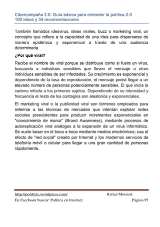 Cibercampaña 2.0: Guía básica para entender la política 2.0
100 ideas y 34 recomendaciones
http://polibyte.wordpress.com/ Rafael Mourad
En Facebook buscar: Política en Internet Página 95
También llamados ideavirus, ideas virales, buzz o marketing viral, un
concepto que refiere a la capacidad de una idea para dispersarse de
manera epidémica y exponencial a través de una audiencia
determinada.
¿Por qué viral?
Recibe el nombre de viral porque se distribuye como si fuera un virus,
buscando a individuos sensibles que lleven el mensaje a otros
individuos sensibles de ser infectados. Su crecimiento es exponencial y
dependiendo de la tasa de reproducción, el mensaje podrá llegar a un
elevado número de personas potencialmente sensibles. El que inicia la
cadena infecta a los primeros sujetos. Dependiendo de su intensidad y
frecuencia el resto de los contagios son aleatorios y exponenciales.
El marketing viral o la publicidad viral son términos empleados para
referirse a las técnicas de mercadeo que intentan explotar redes
sociales preexistentes para producir incrementos exponenciales en
"conocimiento de marca" (Brand Awareness), mediante procesos de
autoreplicación viral análogos a la expansión de un virus informático.
Se suele basar en el boca a boca mediante medios electrónicos; usa el
efecto de "red social" creado por Internet y los modernos servicios de
telefonía móvil o celular para llegar a una gran cantidad de personas
rápidamente.
 
