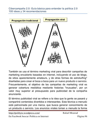 Cibercampaña 2.0: Guía básica para entender la política 2.0
100 ideas y 34 recomendaciones
http://polibyte.wordpress.com/ Rafael Mourad
En Facebook buscar: Política en Internet Página 96
También se usa el término marketing viral para describir campañas de
marketing encubierto basadas en internet, incluyendo el uso de blogs,
de sitios aparentemente amateurs, y de otras formas de astroturfing*
diseñadas para crear el boca a boca para un nuevo producto o servicio.
Frecuentemente, el objetivo de las campañas de marketing viral es
generar cobertura mediática mediante historias "inusuales", por un
valor muy superior al presupuesto para publicidad de la compañía
anunciante.
El término publicidad viral se refiere a la idea que la gente se pasará y
compartirá contenidos divertidos e interesantes. Esta técnica a menudo
está patrocinada por una marca, que busca generar conocimiento de
un producto o servicio. Los anuncios virales toman a menudo la forma
 