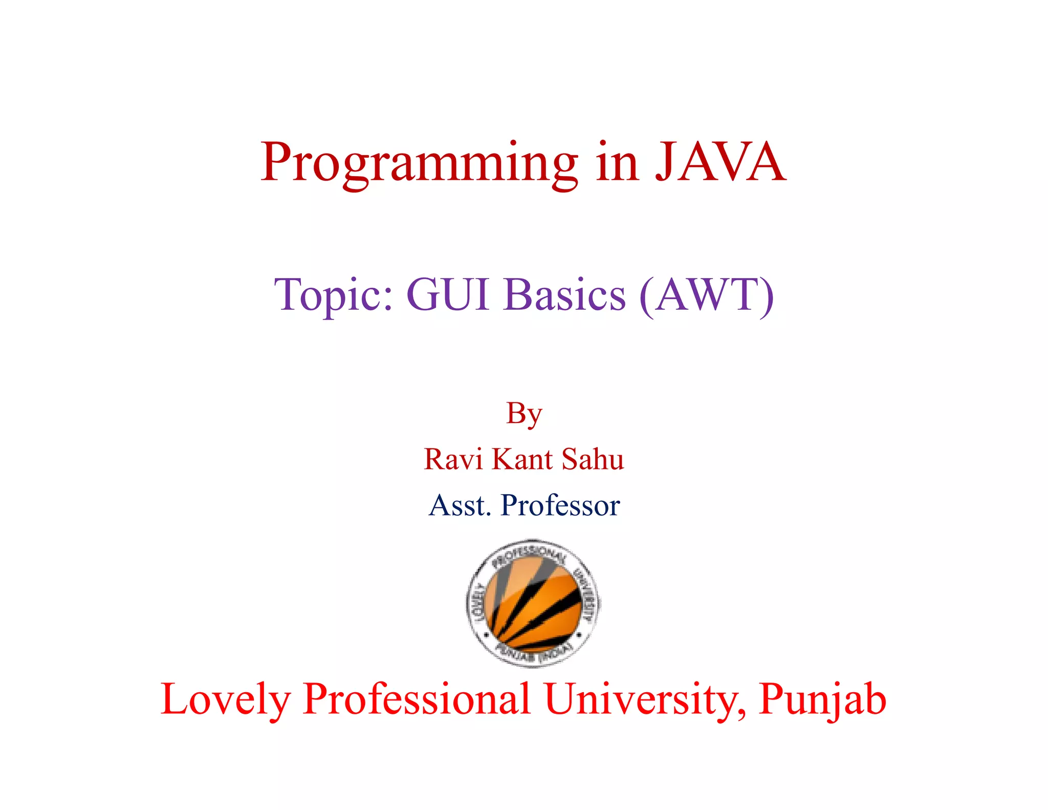 Programming in JAVA Topic: GUI Basics (AWT) By Ravi Kant Sahu Asst. Professor Lovely Professional University, Punjab 