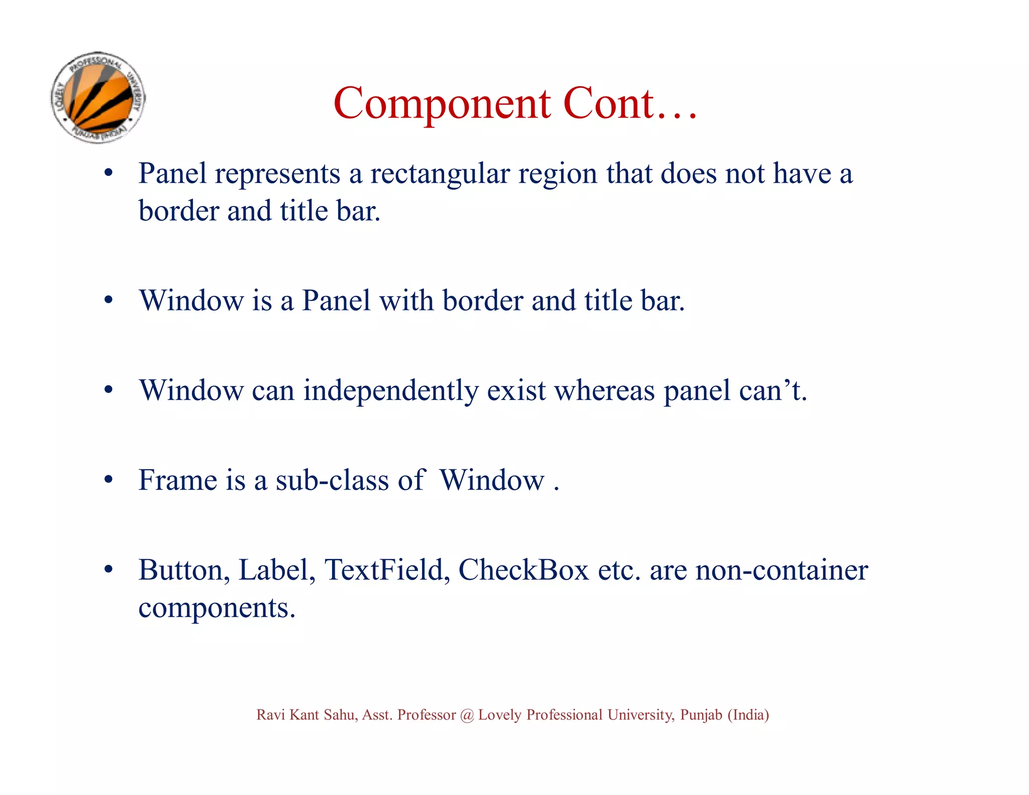 Component Cont… • Panel represents a rectangular region that does not have a border and title bar. • Window is a Panel with border and title bar. • Window can independently exist whereas panel can’t. • Frame is a sub-class of Window . • Button, Label, TextField, CheckBox etc. are non-container components. Ravi Kant Sahu, Asst. Professor @ Lovely Professional University, Punjab (India) 