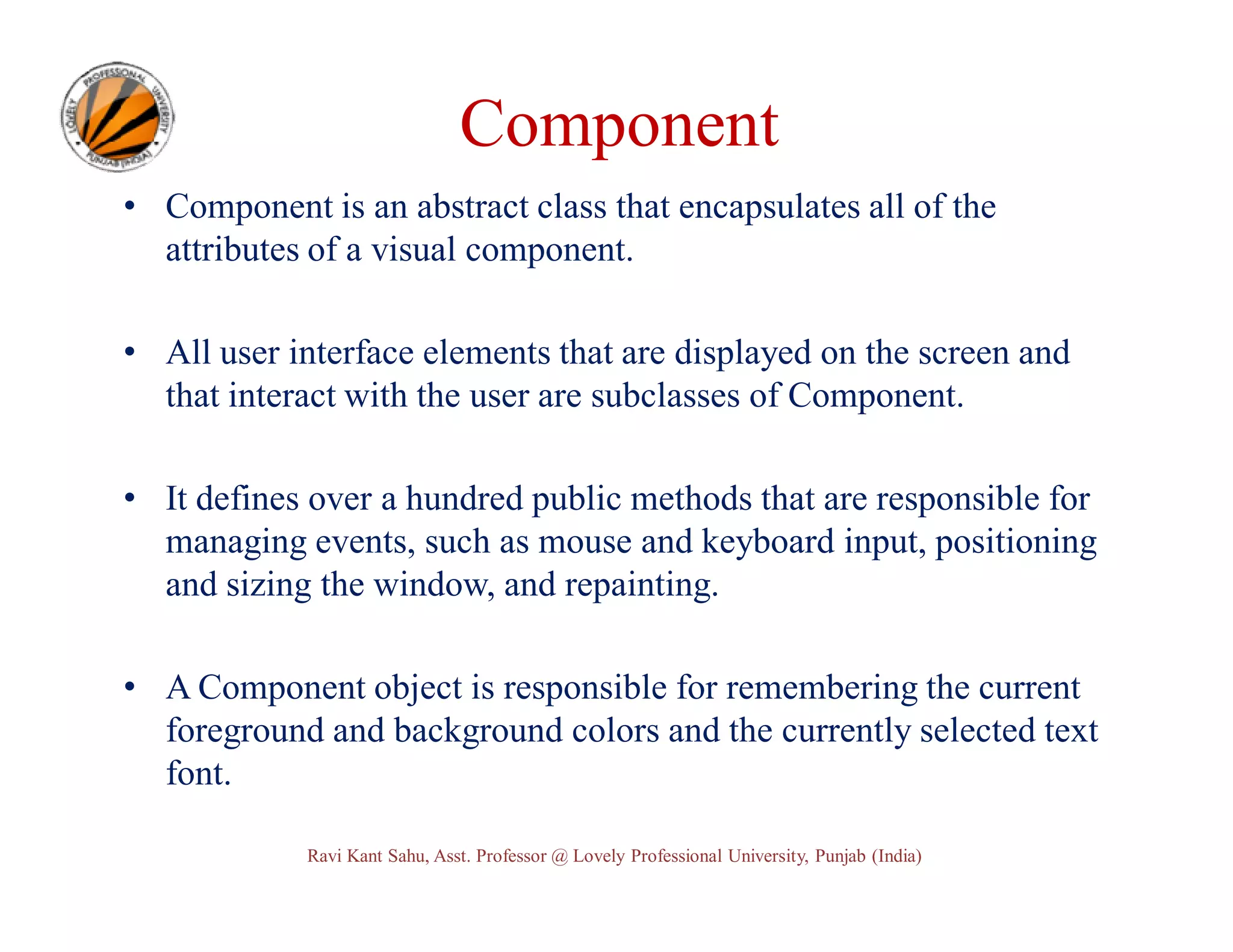 Component • Component is an abstract class that encapsulates all of the attributes of a visual component. • All user interface elements that are displayed on the screen and that interact with the user are subclasses of Component. • It defines over a hundred public methods that are responsible for managing events, such as mouse and keyboard input, positioning and sizing the window, and repainting. • A Component object is responsible for remembering the current foreground and background colors and the currently selected text font. Ravi Kant Sahu, Asst. Professor @ Lovely Professional University, Punjab (India) 