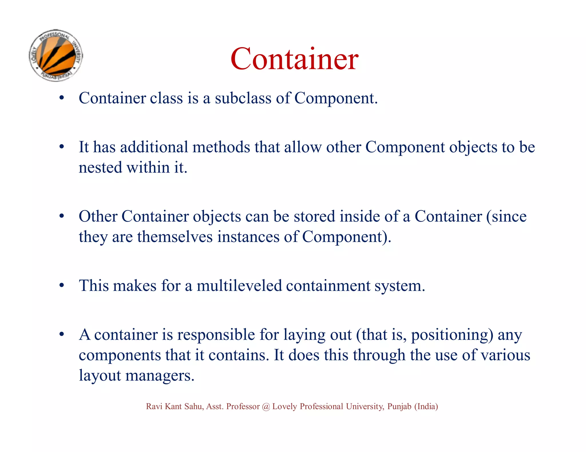 Container • Container class is a subclass of Component. • It has additional methods that allow other Component objects to be nested within it. • Other Container objects can be stored inside of a Container (since they are themselves instances of Component). • This makes for a multileveled containment system. • A container is responsible for laying out (that is, positioning) any components that it contains. It does this through the use of various layout managers. Ravi Kant Sahu, Asst. Professor @ Lovely Professional University, Punjab (India) 