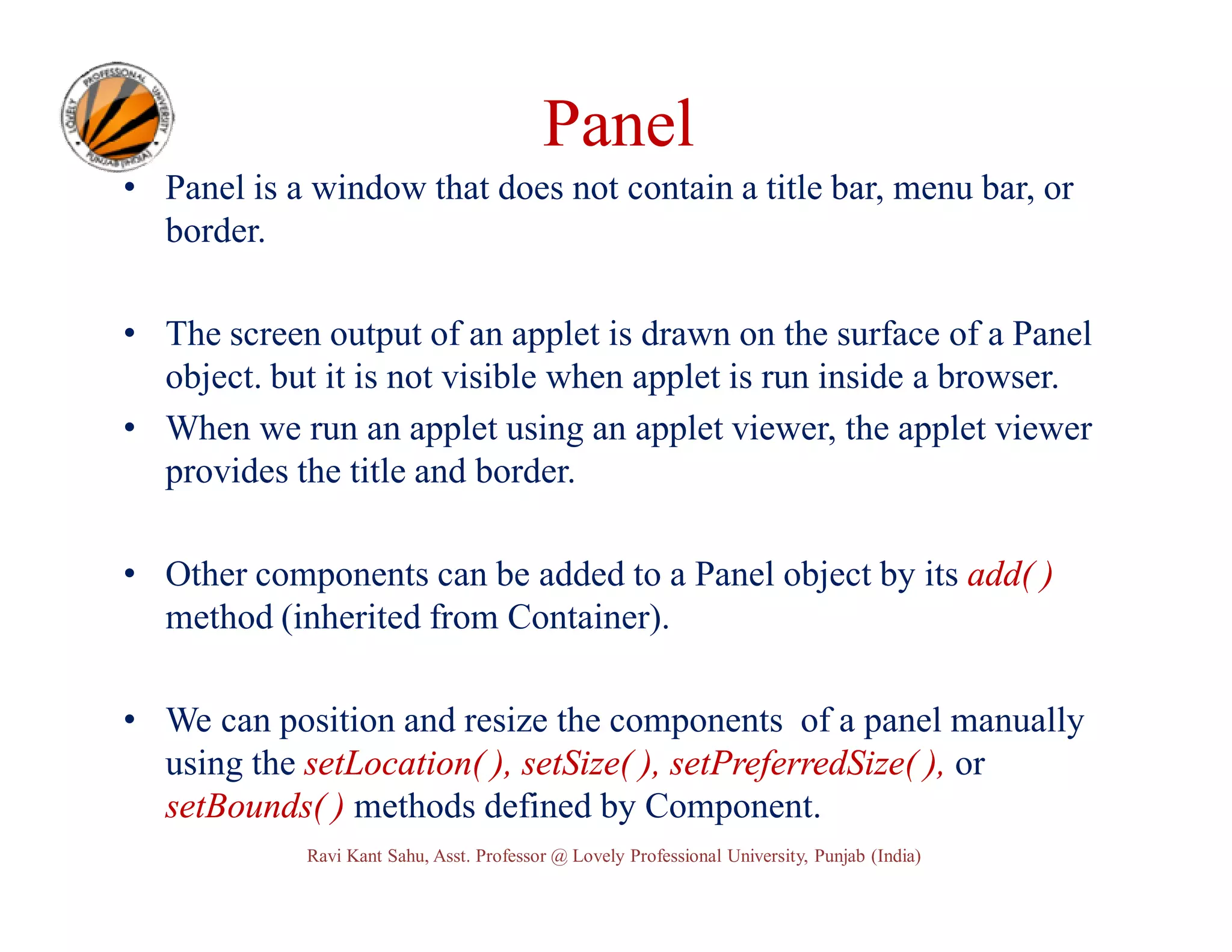 Panel • Panel is a window that does not contain a title bar, menu bar, or border. • The screen output of an applet is drawn on the surface of a Panel object. but it is not visible when applet is run inside a browser. • When we run an applet using an applet viewer, the applet viewer provides the title and border. • Other components can be added to a Panel object by its add( ) method (inherited from Container). • We can position and resize the components of a panel manually using the setLocation( ), setSize( ), setPreferredSize( ), or setBounds( ) methods defined by Component. Ravi Kant Sahu, Asst. Professor @ Lovely Professional University, Punjab (India) 