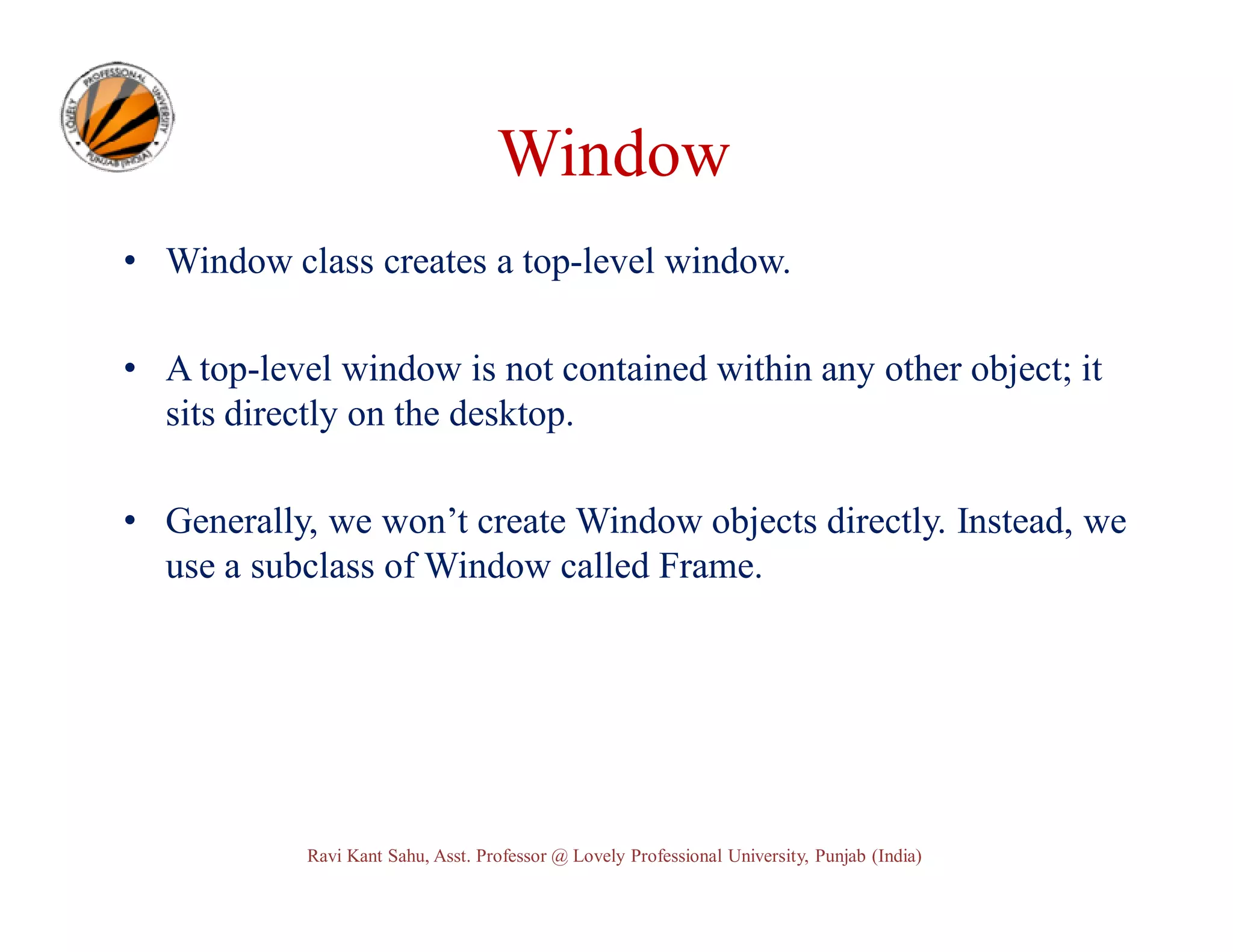 Window • Window class creates a top-level window. • A top-level window is not contained within any other object; it sits directly on the desktop. • Generally, we won’t create Window objects directly. Instead, we use a subclass of Window called Frame. Ravi Kant Sahu, Asst. Professor @ Lovely Professional University, Punjab (India) 