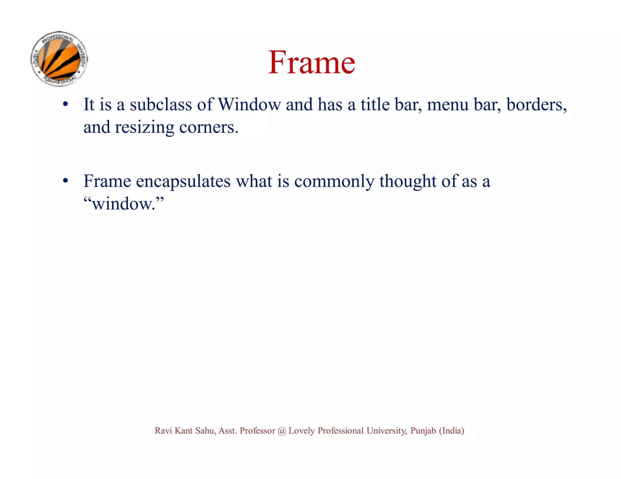 Frame • It is a subclass of Window and has a title bar, menu bar, borders, and resizing corners. • Frame encapsulates what is commonly thought of as a “window.” Ravi Kant Sahu, Asst. Professor @ Lovely Professional University, Punjab (India) 