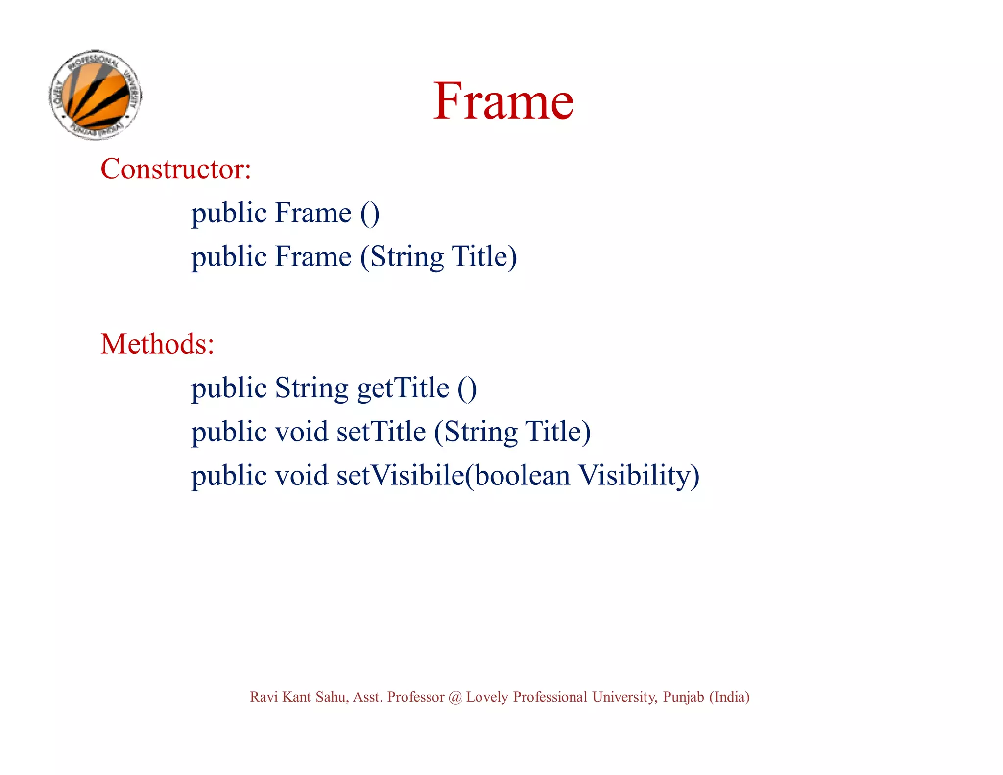 Frame Constructor: public Frame () public Frame (String Title) Methods: public String getTitle () public void setTitle (String Title) public void setVisibile(boolean Visibility) Ravi Kant Sahu, Asst. Professor @ Lovely Professional University, Punjab (India) 