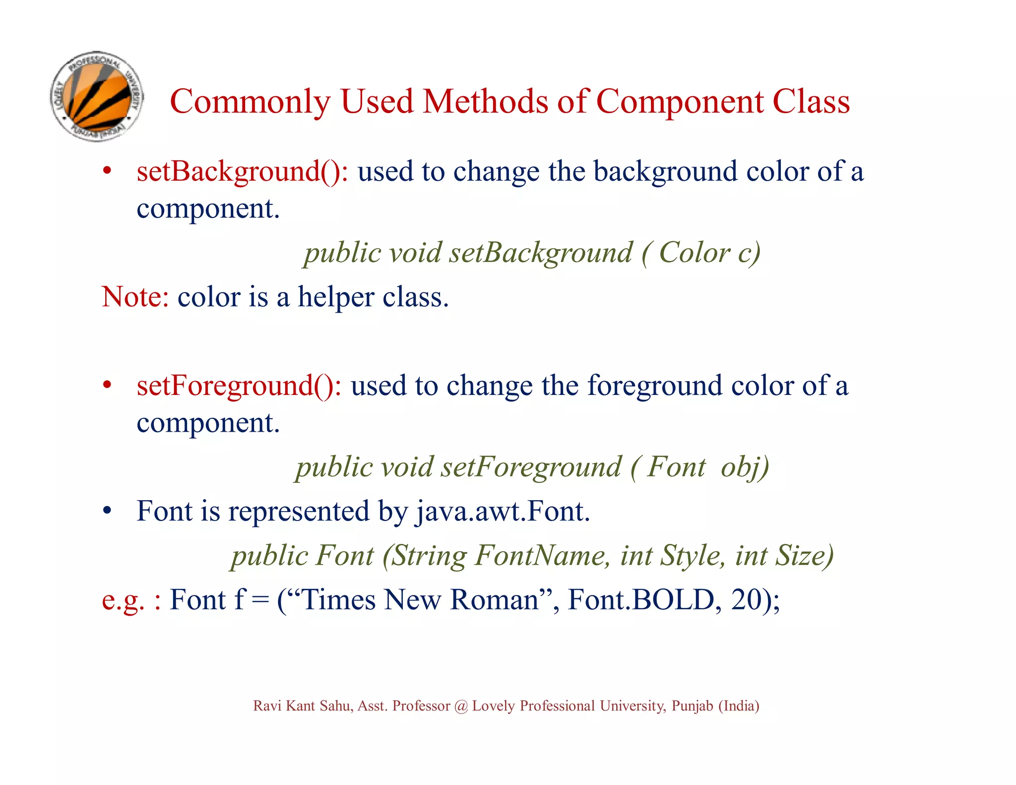 Commonly Used Methods of Component Class • setBackground(): used to change the background color of a component. public void setBackground ( Color c) Note: color is a helper class. • setForeground(): used to change the foreground color of a component. public void setForeground ( Font obj) • Font is represented by java.awt.Font. public Font (String FontName, int Style, int Size) e.g. : Font f = (“Times New Roman”, Font.BOLD, 20); Ravi Kant Sahu, Asst. Professor @ Lovely Professional University, Punjab (India) 