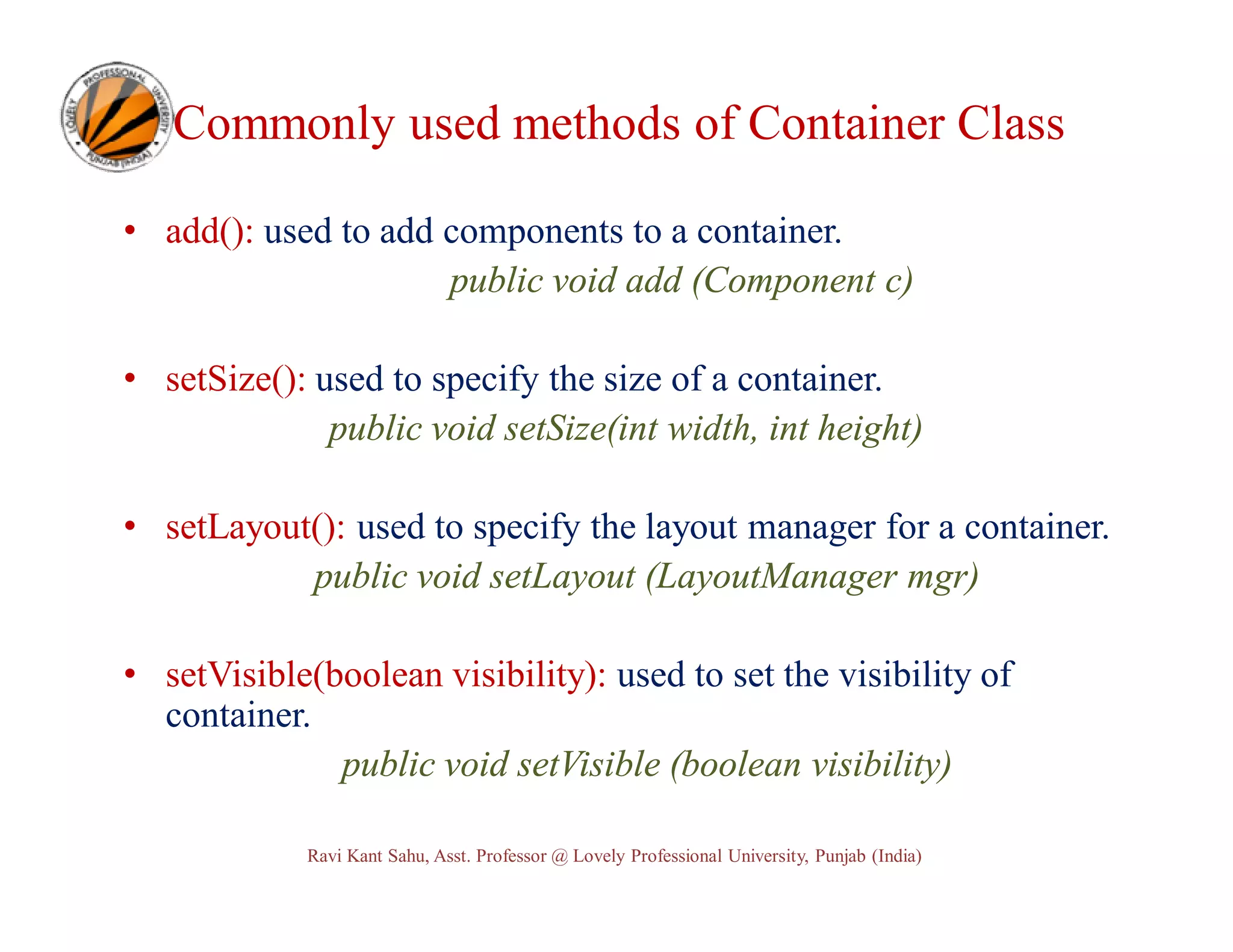 Commonly used methods of Container Class • add(): used to add components to a container. public void add (Component c) • setSize(): used to specify the size of a container. public void setSize(int width, int height) • setLayout(): used to specify the layout manager for a container. public void setLayout (LayoutManager mgr) • setVisible(boolean visibility): used to set the visibility of container. public void setVisible (boolean visibility) Ravi Kant Sahu, Asst. Professor @ Lovely Professional University, Punjab (India) 