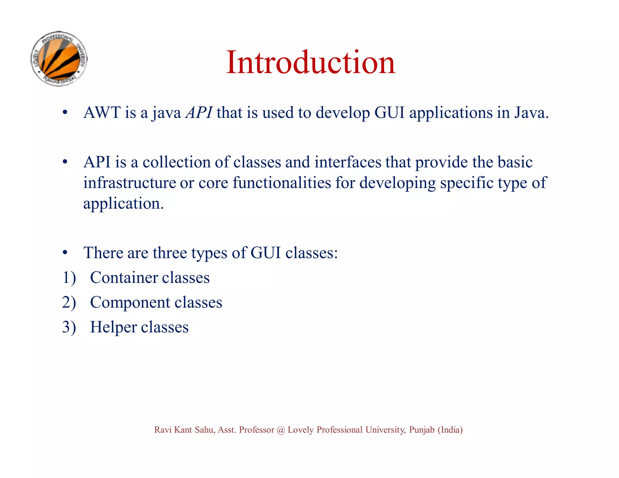 Introduction • AWT is a java API that is used to develop GUI applications in Java. • API is a collection of classes and interfaces that provide the basic infrastructure or core functionalities for developing specific type of application. • 1) 2) 3) There are three types of GUI classes: Container classes Component classes Helper classes Ravi Kant Sahu, Asst. Professor @ Lovely Professional University, Punjab (India) 