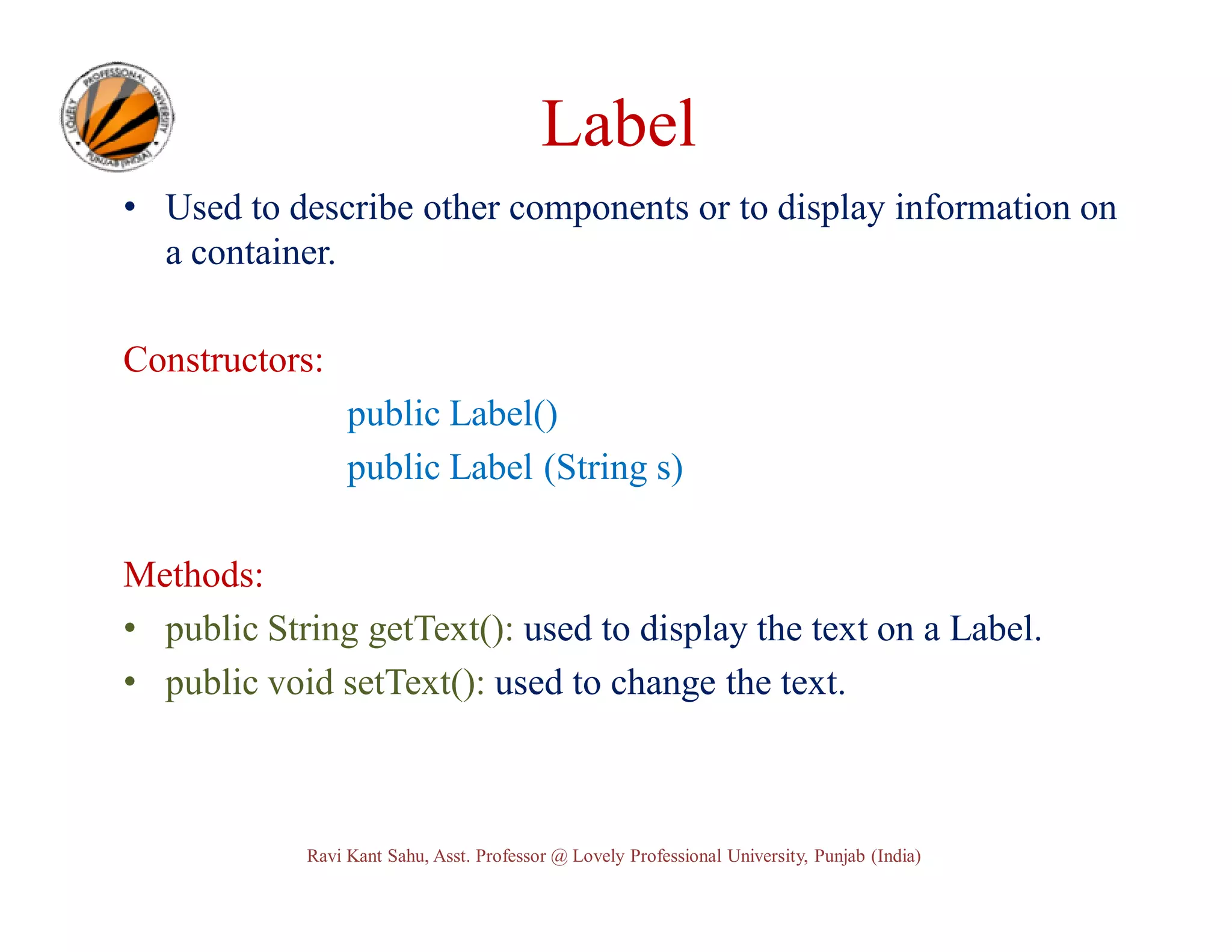 Label • Used to describe other components or to display information on a container. Constructors: public Label() public Label (String s) Methods: • public String getText(): used to display the text on a Label. • public void setText(): used to change the text. Ravi Kant Sahu, Asst. Professor @ Lovely Professional University, Punjab (India) 