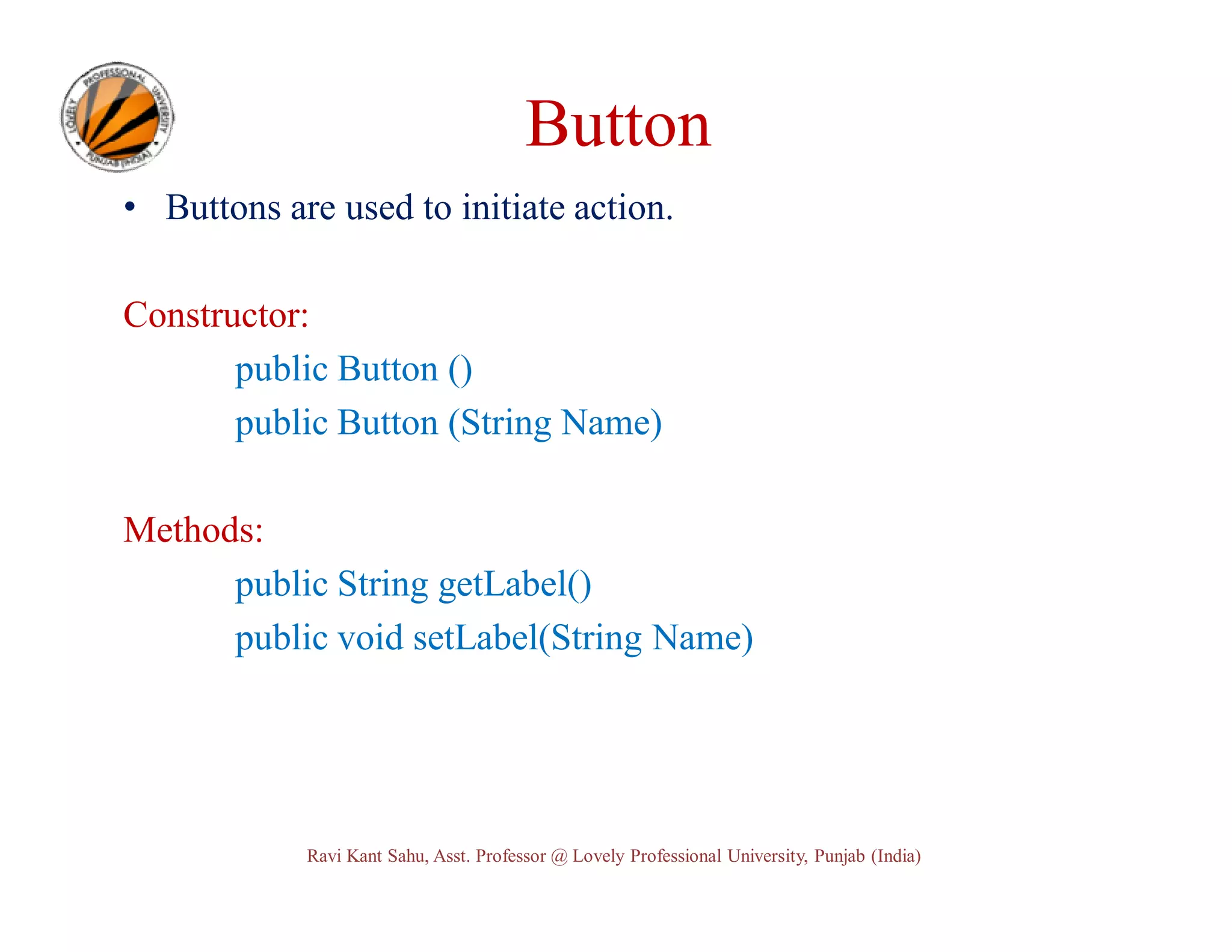 Button • Buttons are used to initiate action. Constructor: public Button () public Button (String Name) Methods: public String getLabel() public void setLabel(String Name) Ravi Kant Sahu, Asst. Professor @ Lovely Professional University, Punjab (India) 
