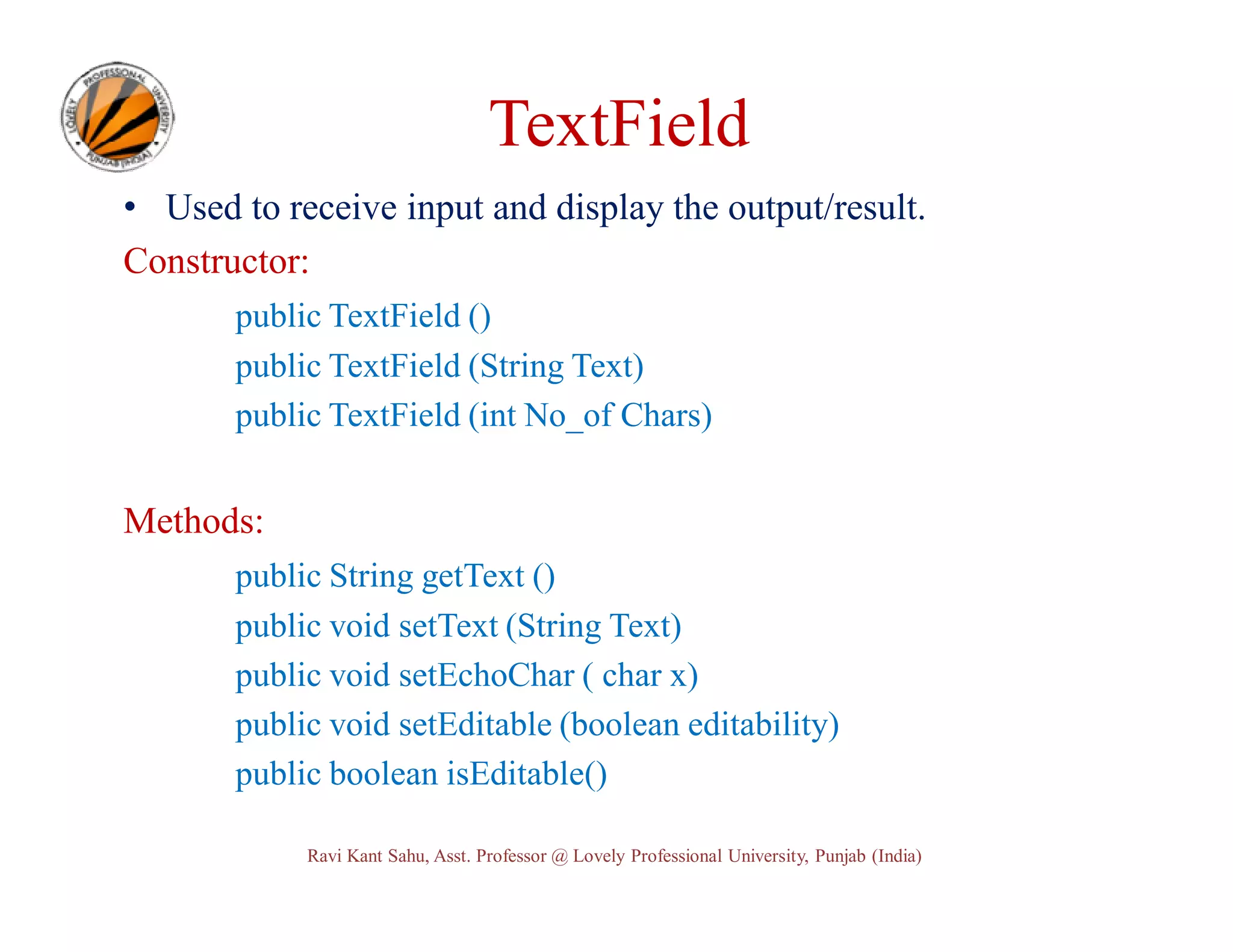 TextField • Used to receive input and display the output/result. Constructor: public TextField () public TextField (String Text) public TextField (int No_of Chars) Methods: public String getText () public void setText (String Text) public void setEchoChar ( char x) public void setEditable (boolean editability) public boolean isEditable() Ravi Kant Sahu, Asst. Professor @ Lovely Professional University, Punjab (India) 