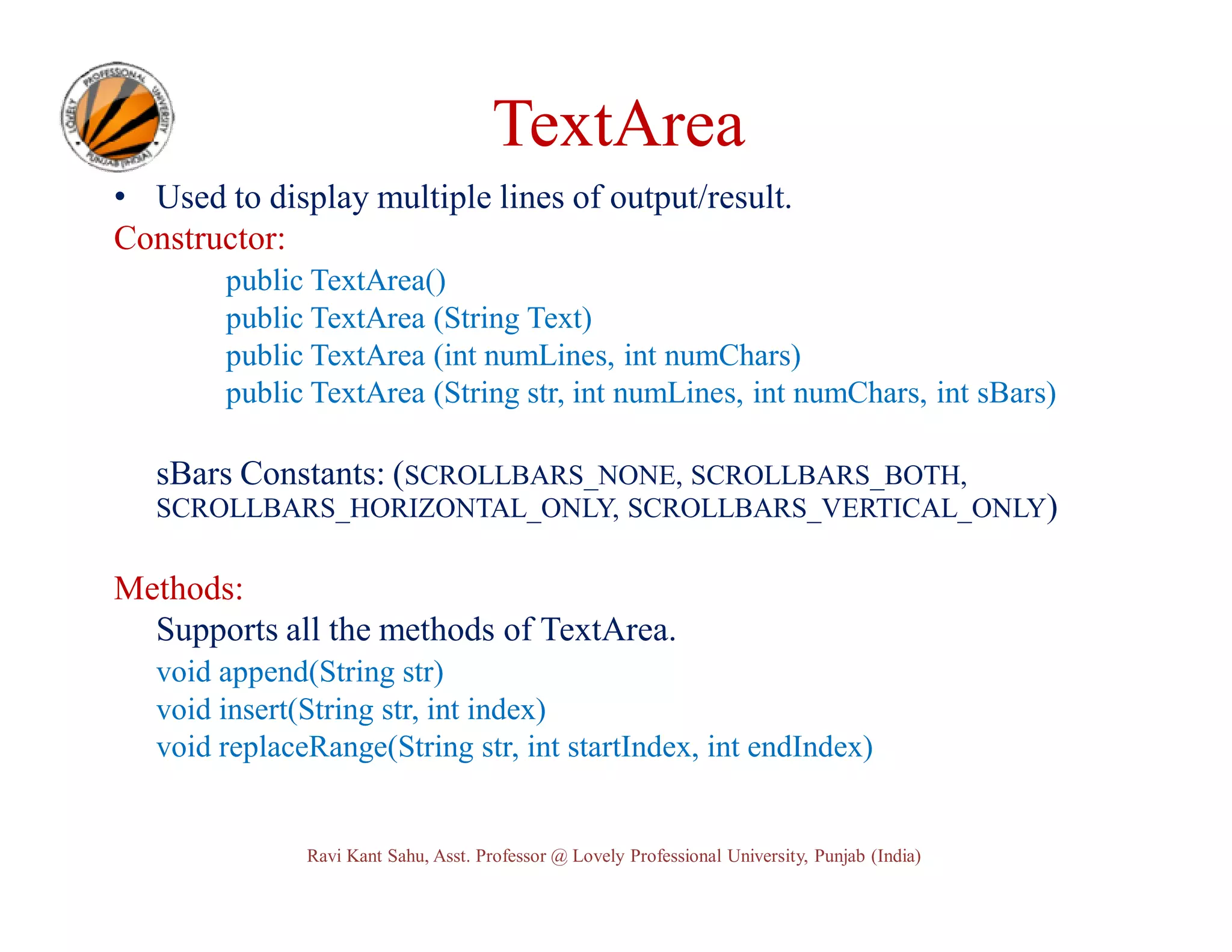TextArea • Used to display multiple lines of output/result. Constructor: public TextArea() public TextArea (String Text) public TextArea (int numLines, int numChars) public TextArea (String str, int numLines, int numChars, int sBars) sBars Constants: (SCROLLBARS_NONE, SCROLLBARS_BOTH, SCROLLBARS_HORIZONTAL_ONLY, SCROLLBARS_VERTICAL_ONLY) Methods: Supports all the methods of TextArea. void append(String str) void insert(String str, int index) void replaceRange(String str, int startIndex, int endIndex) Ravi Kant Sahu, Asst. Professor @ Lovely Professional University, Punjab (India) 