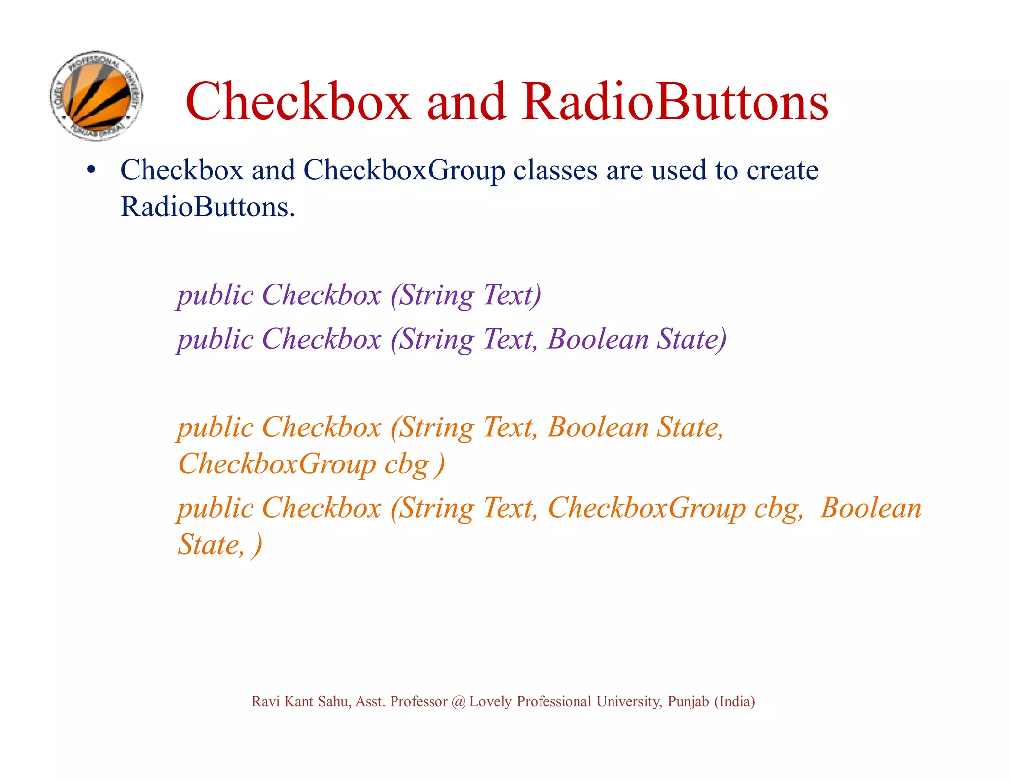 Checkbox and RadioButtons • Checkbox and CheckboxGroup classes are used to create RadioButtons. public Checkbox (String Text) public Checkbox (String Text, Boolean State) public Checkbox (String Text, Boolean State, CheckboxGroup cbg ) public Checkbox (String Text, CheckboxGroup cbg, Boolean State, ) Ravi Kant Sahu, Asst. Professor @ Lovely Professional University, Punjab (India) 