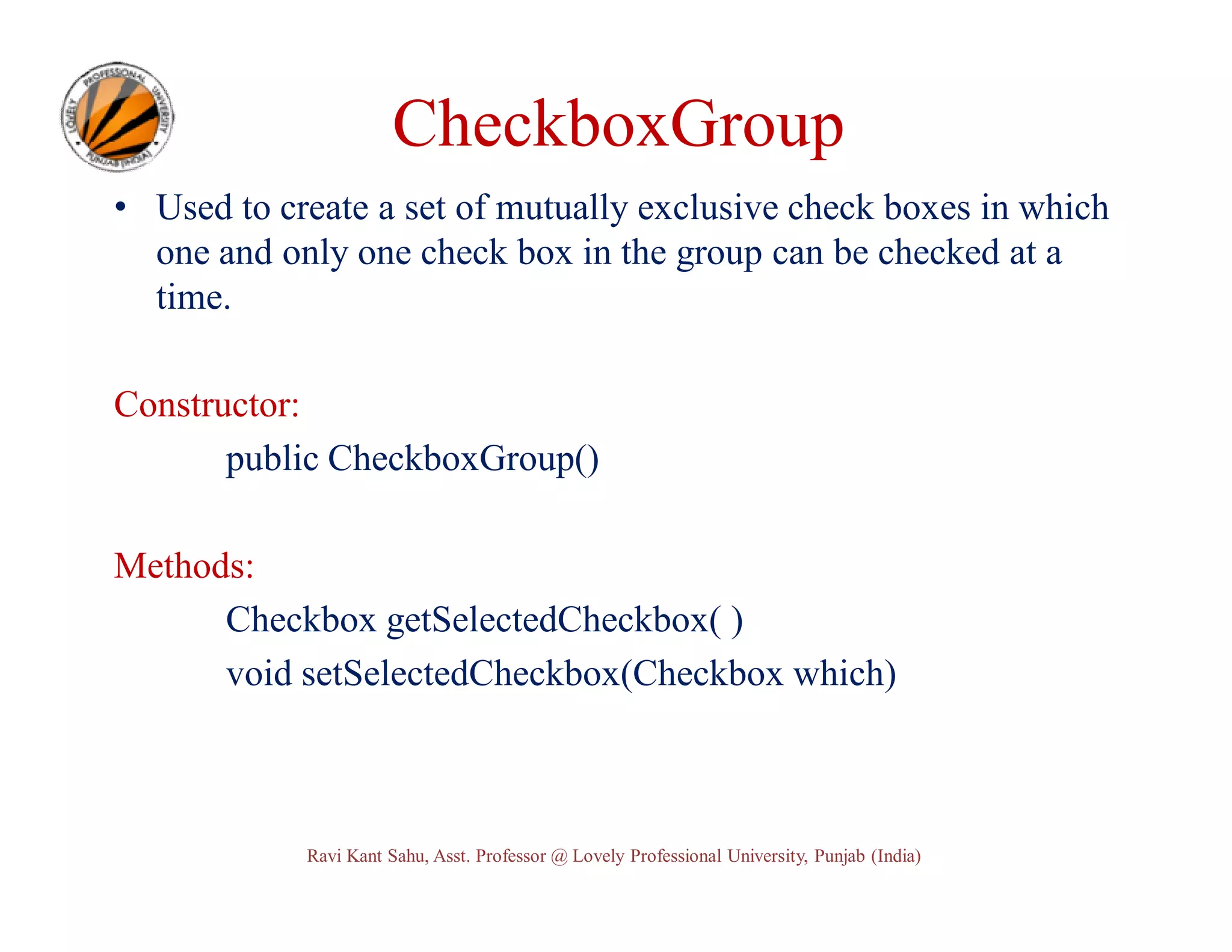 CheckboxGroup • Used to create a set of mutually exclusive check boxes in which one and only one check box in the group can be checked at a time. Constructor: public CheckboxGroup() Methods: Checkbox getSelectedCheckbox( ) void setSelectedCheckbox(Checkbox which) Ravi Kant Sahu, Asst. Professor @ Lovely Professional University, Punjab (India) 