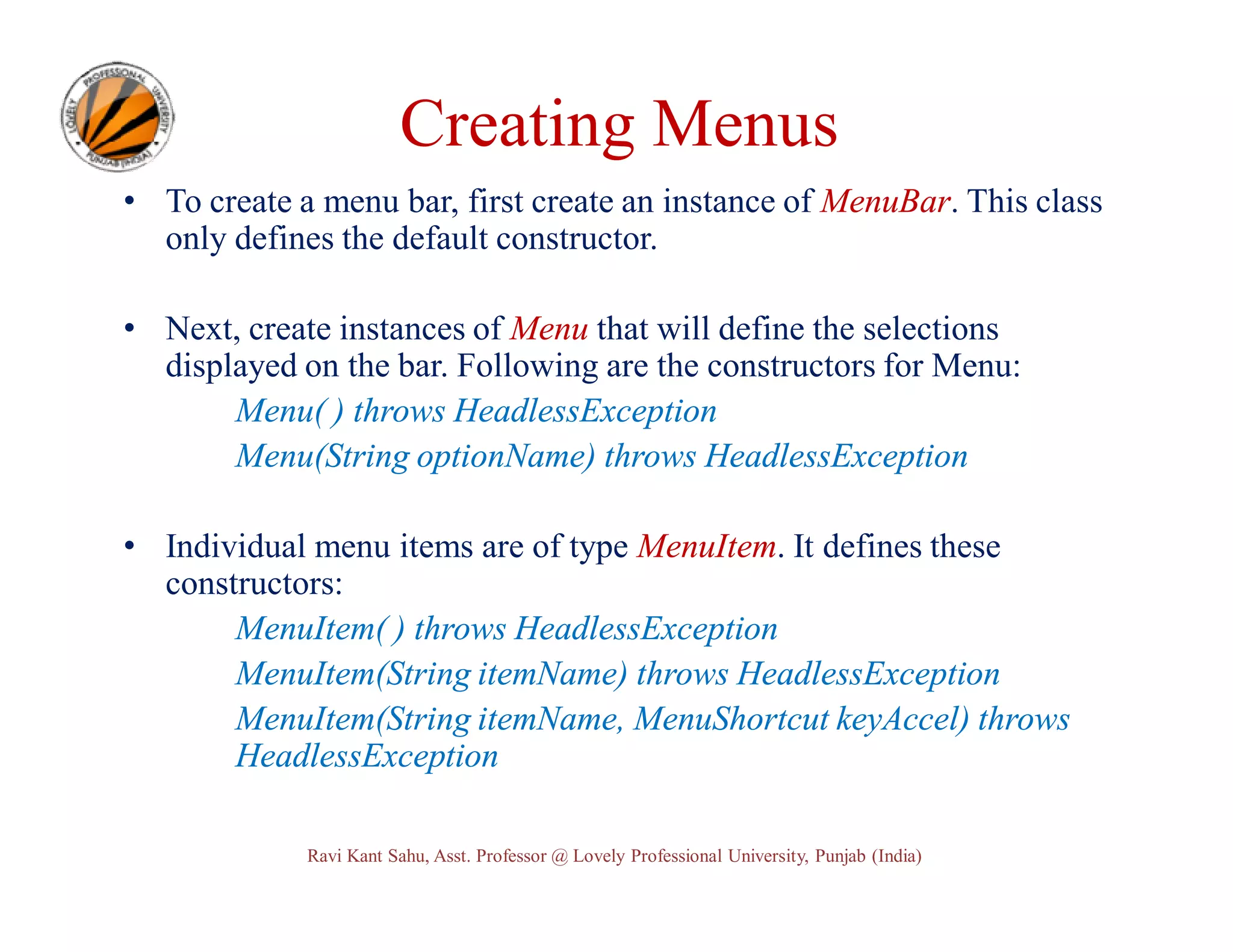 Creating Menus • To create a menu bar, first create an instance of MenuBar. This class only defines the default constructor. • Next, create instances of Menu that will define the selections displayed on the bar. Following are the constructors for Menu: Menu( ) throws HeadlessException Menu(String optionName) throws HeadlessException • Individual menu items are of type MenuItem. It defines these constructors: MenuItem( ) throws HeadlessException MenuItem(String itemName) throws HeadlessException MenuItem(String itemName, MenuShortcut keyAccel) throws HeadlessException Ravi Kant Sahu, Asst. Professor @ Lovely Professional University, Punjab (India) 