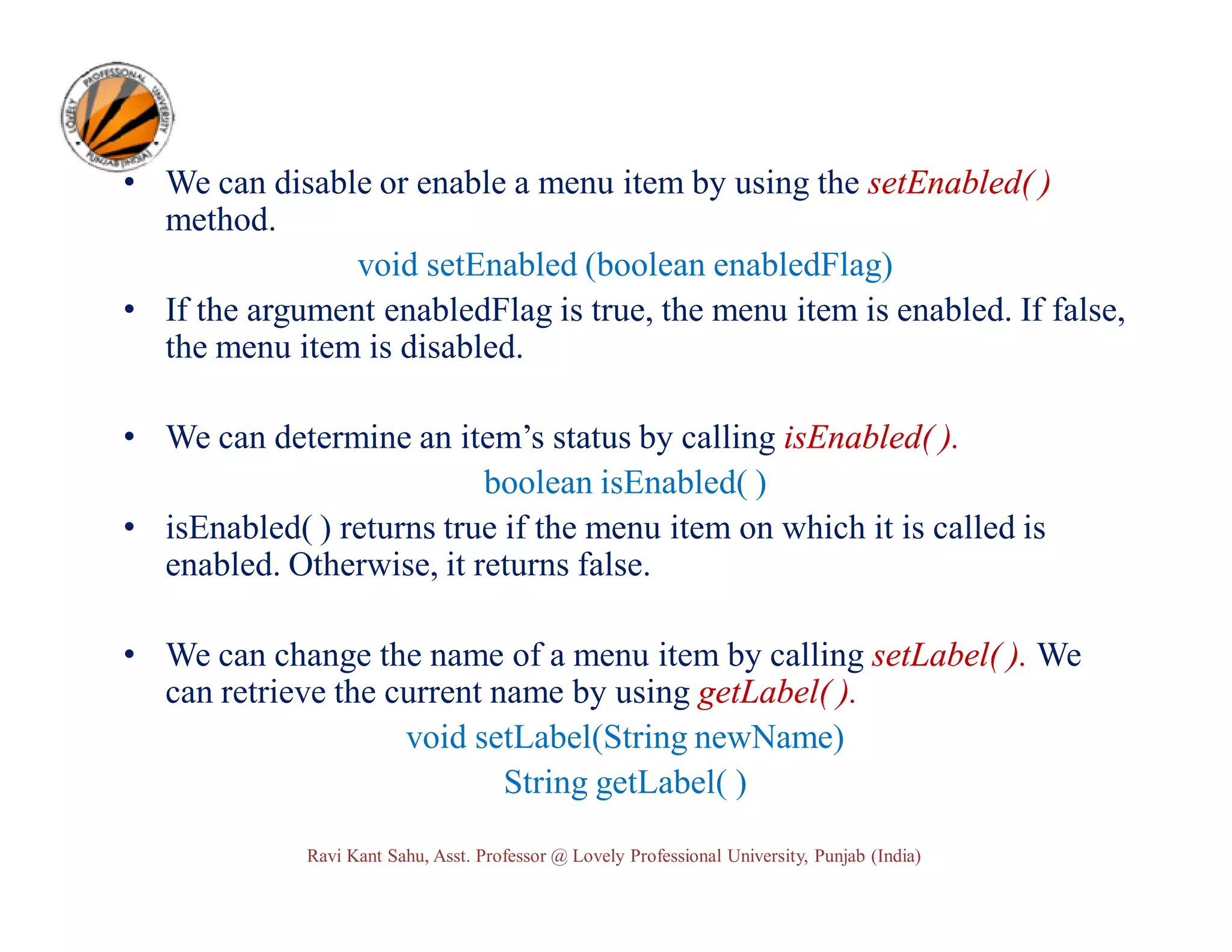 • We can disable or enable a menu item by using the setEnabled( ) method. void setEnabled (boolean enabledFlag) • If the argument enabledFlag is true, the menu item is enabled. If false, the menu item is disabled. • We can determine an item’s status by calling isEnabled( ). boolean isEnabled( ) • isEnabled( ) returns true if the menu item on which it is called is enabled. Otherwise, it returns false. • We can change the name of a menu item by calling setLabel( ). We can retrieve the current name by using getLabel( ). void setLabel(String newName) String getLabel( ) Ravi Kant Sahu, Asst. Professor @ Lovely Professional University, Punjab (India) 