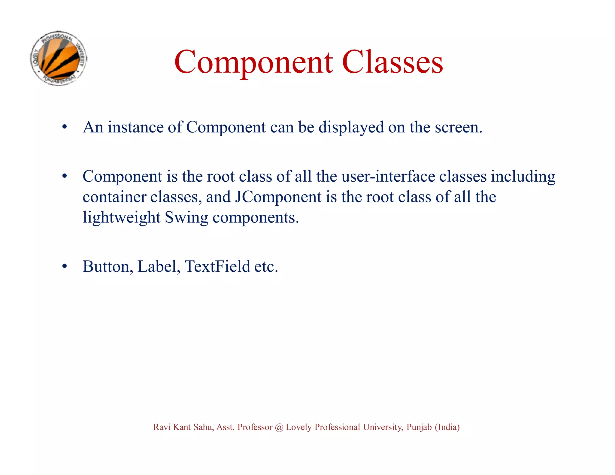 Component Classes • An instance of Component can be displayed on the screen. • Component is the root class of all the user-interface classes including container classes, and JComponent is the root class of all the lightweight Swing components. • Button, Label, TextField etc. Ravi Kant Sahu, Asst. Professor @ Lovely Professional University, Punjab (India) 