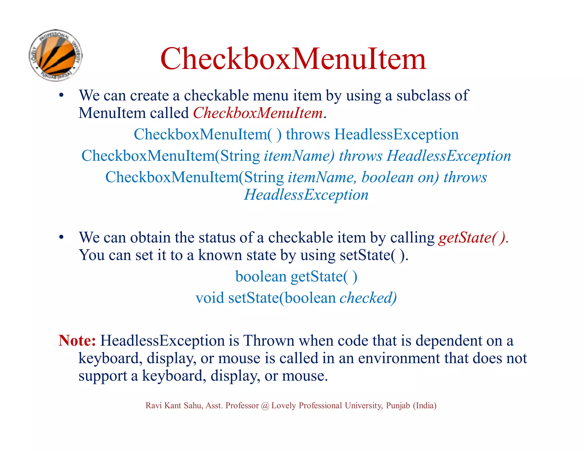 CheckboxMenuItem • We can create a checkable menu item by using a subclass of MenuItem called CheckboxMenuItem. CheckboxMenuItem( ) throws HeadlessException CheckboxMenuItem(String itemName) throws HeadlessException CheckboxMenuItem(String itemName, boolean on) throws HeadlessException • We can obtain the status of a checkable item by calling getState( ). You can set it to a known state by using setState( ). boolean getState( ) void setState(boolean checked) Note: HeadlessException is Thrown when code that is dependent on a keyboard, display, or mouse is called in an environment that does not support a keyboard, display, or mouse. Ravi Kant Sahu, Asst. Professor @ Lovely Professional University, Punjab (India) 