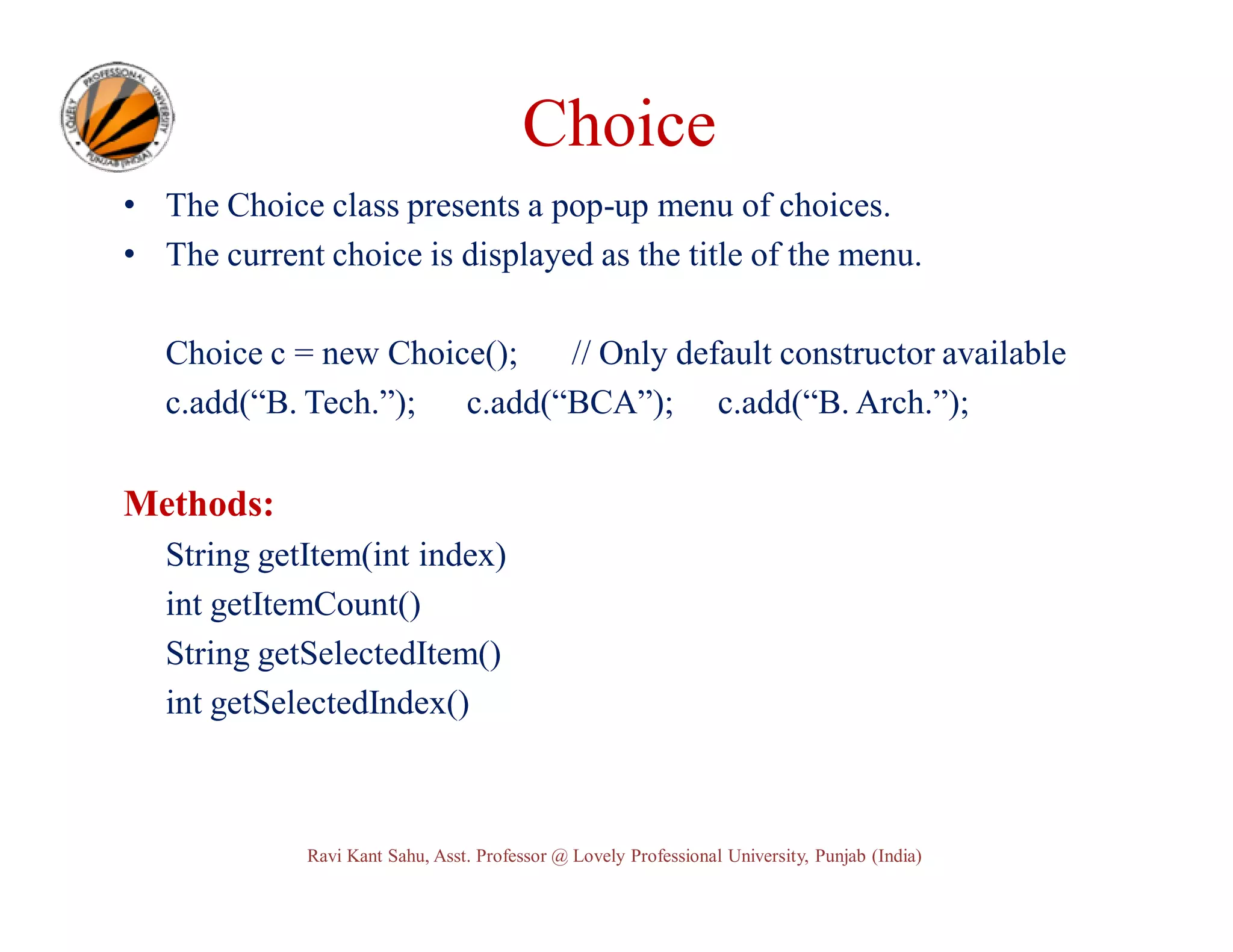 Choice • The Choice class presents a pop-up menu of choices. • The current choice is displayed as the title of the menu. Choice c = new Choice(); // Only default constructor available c.add(“B. Tech.”); c.add(“BCA”); c.add(“B. Arch.”); Methods: String getItem(int index) int getItemCount() String getSelectedItem() int getSelectedIndex() Ravi Kant Sahu, Asst. Professor @ Lovely Professional University, Punjab (India) 