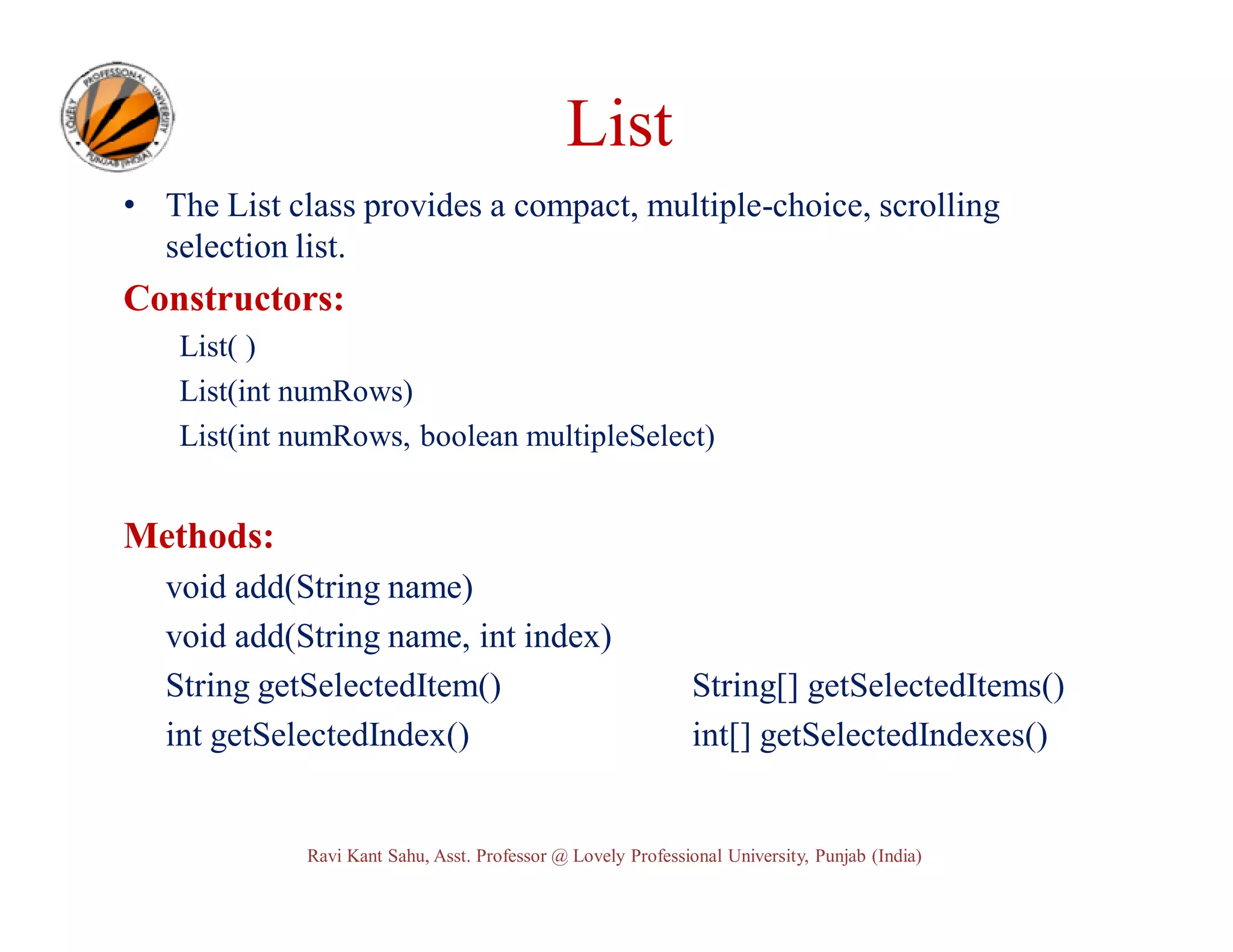List • The List class provides a compact, multiple-choice, scrolling selection list. Constructors: List( ) List(int numRows) List(int numRows, boolean multipleSelect) Methods: void add(String name) void add(String name, int index) String getSelectedItem() int getSelectedIndex() String[] getSelectedItems() int[] getSelectedIndexes() Ravi Kant Sahu, Asst. Professor @ Lovely Professional University, Punjab (India) 