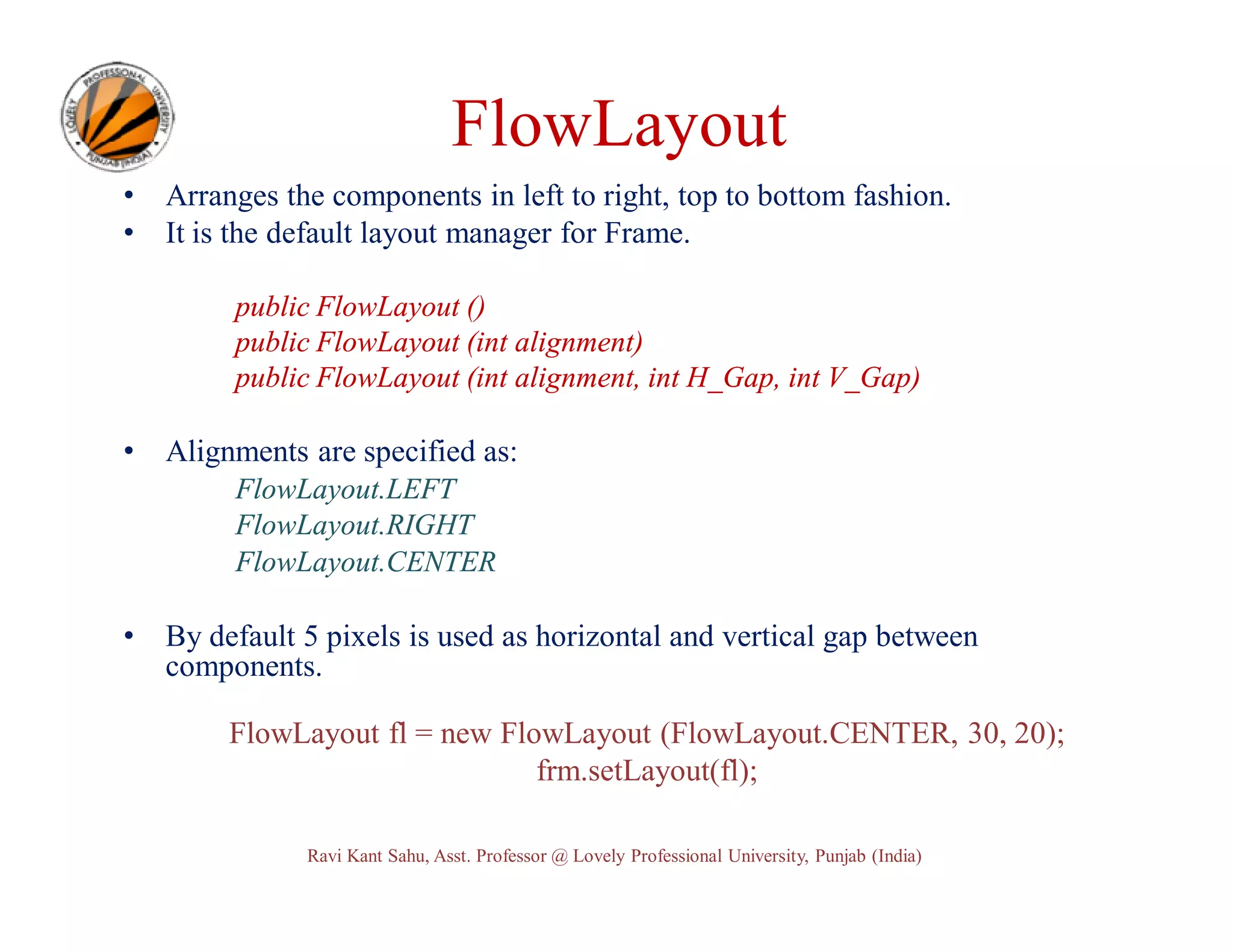 FlowLayout • • Arranges the components in left to right, top to bottom fashion. It is the default layout manager for Frame. public FlowLayout () public FlowLayout (int alignment) public FlowLayout (int alignment, int H_Gap, int V_Gap) • Alignments are specified as: FlowLayout.LEFT FlowLayout.RIGHT FlowLayout.CENTER • By default 5 pixels is used as horizontal and vertical gap between components. FlowLayout fl = new FlowLayout (FlowLayout.CENTER, 30, 20); frm.setLayout(fl); Ravi Kant Sahu, Asst. Professor @ Lovely Professional University, Punjab (India) 