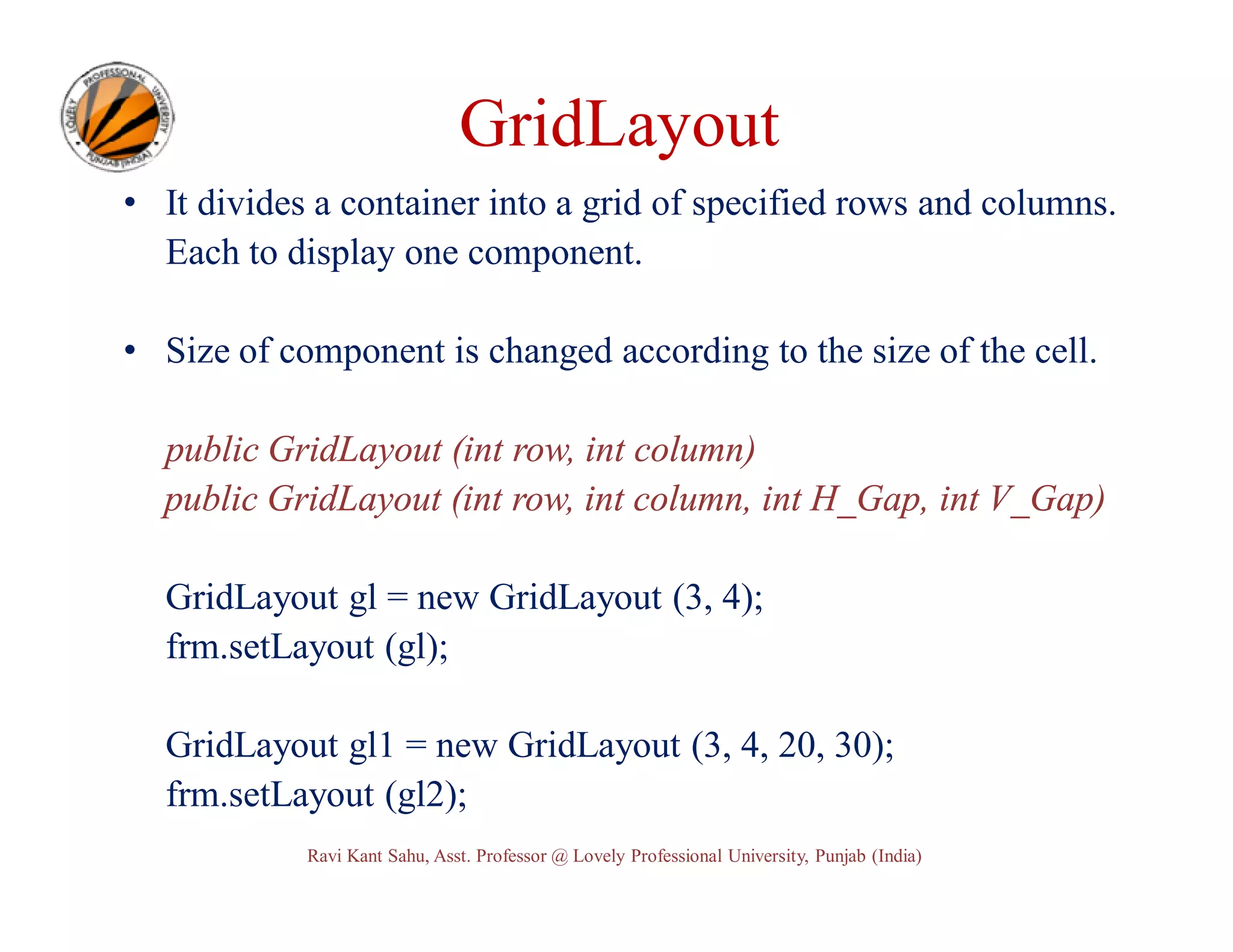 GridLayout • It divides a container into a grid of specified rows and columns. Each to display one component. • Size of component is changed according to the size of the cell. public GridLayout (int row, int column) public GridLayout (int row, int column, int H_Gap, int V_Gap) GridLayout gl = new GridLayout (3, 4); frm.setLayout (gl); GridLayout gl1 = new GridLayout (3, 4, 20, 30); frm.setLayout (gl2); Ravi Kant Sahu, Asst. Professor @ Lovely Professional University, Punjab (India) 