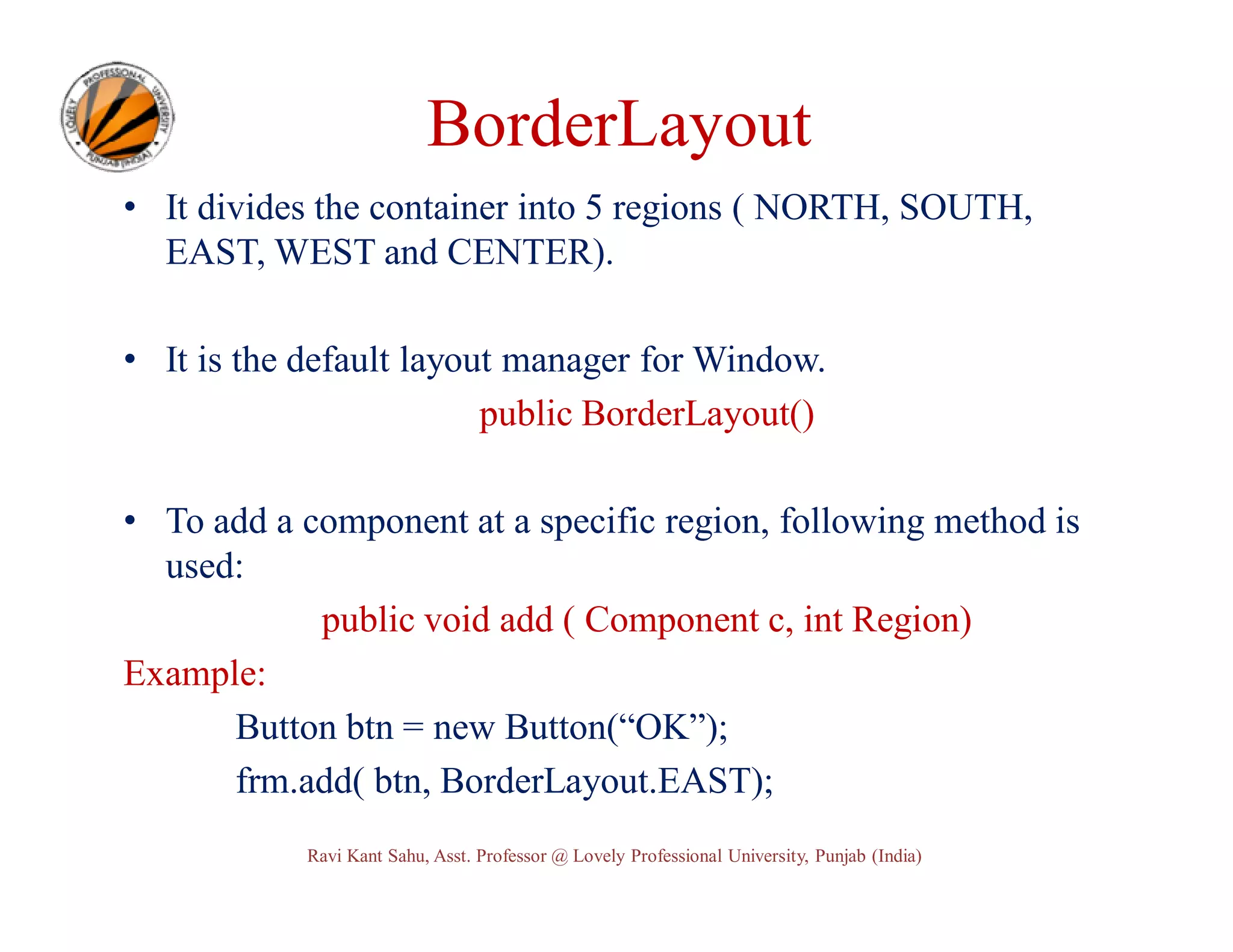 BorderLayout • It divides the container into 5 regions ( NORTH, SOUTH, EAST, WEST and CENTER). • It is the default layout manager for Window. public BorderLayout() • To add a component at a specific region, following method is used: public void add ( Component c, int Region) Example: Button btn = new Button(“OK”); frm.add( btn, BorderLayout.EAST); Ravi Kant Sahu, Asst. Professor @ Lovely Professional University, Punjab (India) 