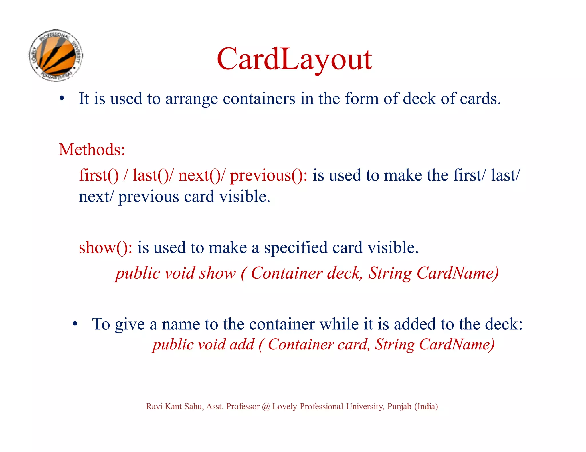 CardLayout • It is used to arrange containers in the form of deck of cards. Methods: first() / last()/ next()/ previous(): is used to make the first/ last/ next/ previous card visible. show(): is used to make a specified card visible. public void show ( Container deck, String CardName) • To give a name to the container while it is added to the deck: public void add ( Container card, String CardName) Ravi Kant Sahu, Asst. Professor @ Lovely Professional University, Punjab (India) 