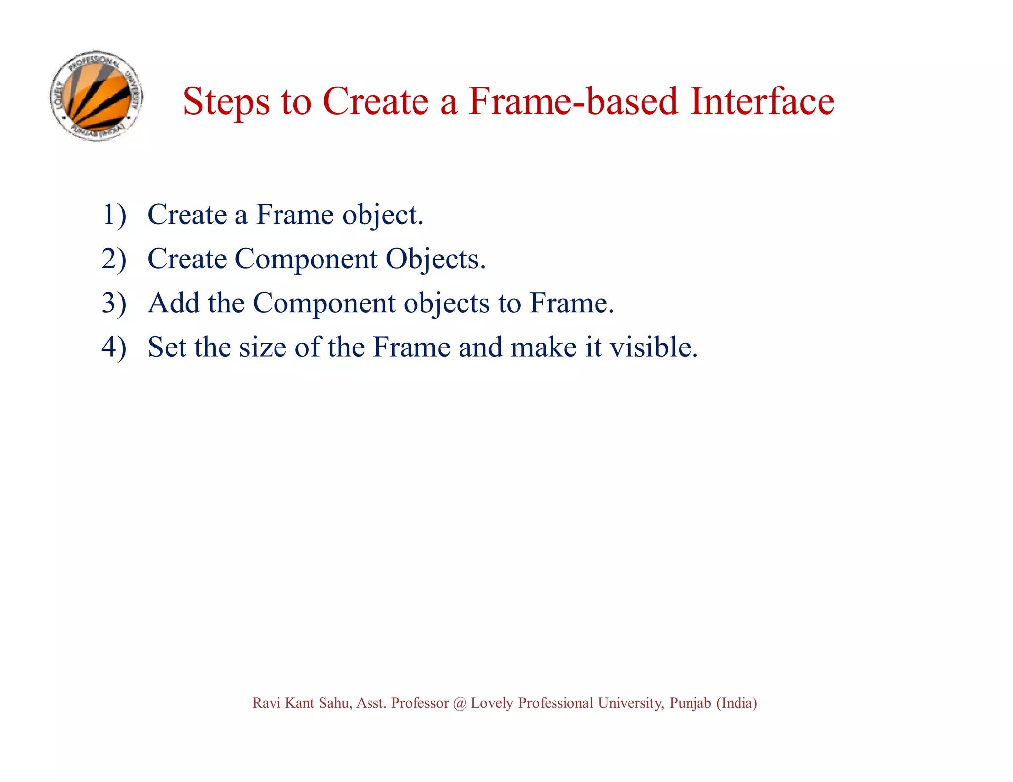 Steps to Create a Frame-based Interface 1) 2) 3) 4) Create a Frame object. Create Component Objects. Add the Component objects to Frame. Set the size of the Frame and make it visible. Ravi Kant Sahu, Asst. Professor @ Lovely Professional University, Punjab (India) 