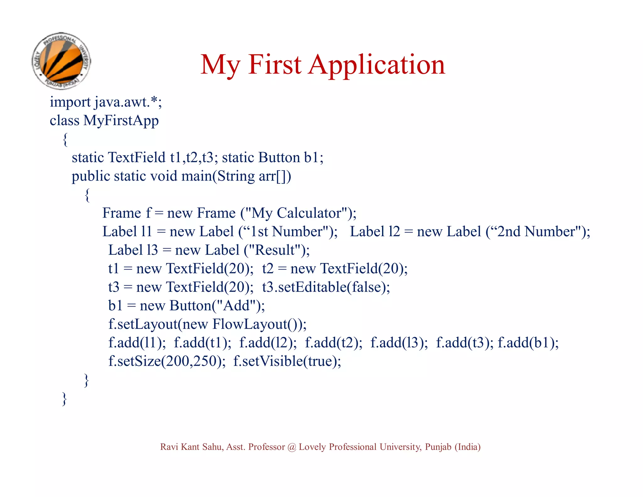 My First Application import java.awt.*; class MyFirstApp { static TextField t1,t2,t3; static Button b1; public static void main(String arr[]) { Frame f = new Frame ("My Calculator"); Label l1 = new Label (“1st Number"); Label l2 = new Label (“2nd Number"); Label l3 = new Label ("Result"); t1 = new TextField(20); t2 = new TextField(20); t3 = new TextField(20); t3.setEditable(false); b1 = new Button("Add"); f.setLayout(new FlowLayout()); f.add(l1); f.add(t1); f.add(l2); f.add(t2); f.add(l3); f.add(t3); f.add(b1); f.setSize(200,250); f.setVisible(true); } } Ravi Kant Sahu, Asst. Professor @ Lovely Professional University, Punjab (India) 