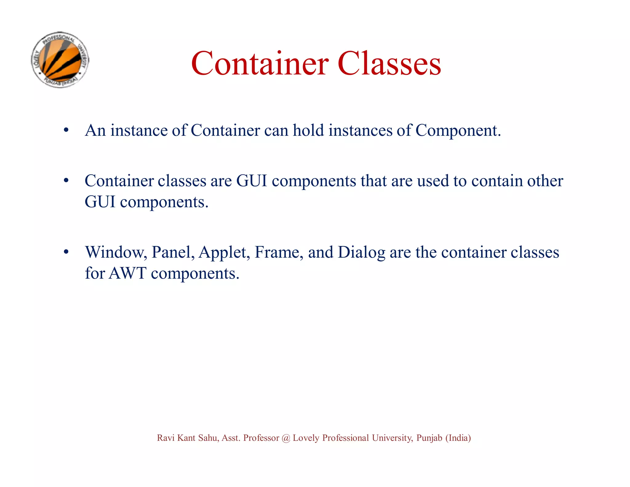 Container Classes • An instance of Container can hold instances of Component. • Container classes are GUI components that are used to contain other GUI components. • Window, Panel, Applet, Frame, and Dialog are the container classes for AWT components. Ravi Kant Sahu, Asst. Professor @ Lovely Professional University, Punjab (India) 