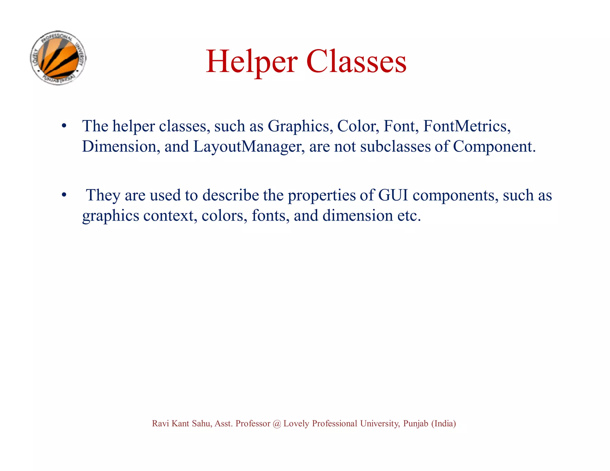 Helper Classes • The helper classes, such as Graphics, Color, Font, FontMetrics, Dimension, and LayoutManager, are not subclasses of Component. • They are used to describe the properties of GUI components, such as graphics context, colors, fonts, and dimension etc. Ravi Kant Sahu, Asst. Professor @ Lovely Professional University, Punjab (India) 