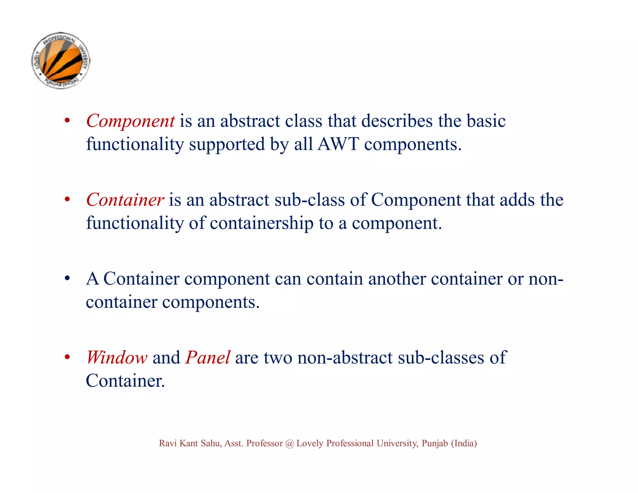 • Component is an abstract class that describes the basic functionality supported by all AWT components. • Container is an abstract sub-class of Component that adds the functionality of containership to a component. • A Container component can contain another container or noncontainer components. • Window and Panel are two non-abstract sub-classes of Container. Ravi Kant Sahu, Asst. Professor @ Lovely Professional University, Punjab (India) 