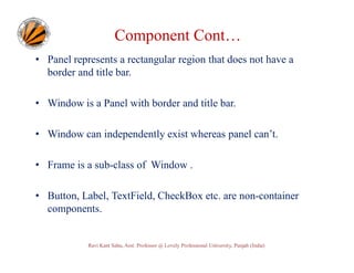 Component Cont…
• Panel represents a rectangular region that does not have a
border and title bar.
• Window is a Panel with border and title bar.
• Window can independently exist whereas panel can’t.
• Frame is a sub-class of Window .
• Button, Label, TextField, CheckBox etc. are non-container
components.

Ravi Kant Sahu, Asst. Professor @ Lovely Professional University, Punjab (India)

 