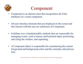 Component
• Component is an abstract class that encapsulates all of the
attributes of a visual component.
• All user interface elements that are displayed on the screen and
that interact with the user are subclasses of Component.
• It defines over a hundred public methods that are responsible for
managing events, such as mouse and keyboard input, positioning
and sizing the window, and repainting.
• A Component object is responsible for remembering the current
foreground and background colors and the currently selected text
font.
Ravi Kant Sahu, Asst. Professor @ Lovely Professional University, Punjab (India)

 