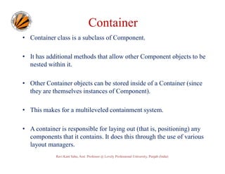 Container
• Container class is a subclass of Component.
• It has additional methods that allow other Component objects to be
nested within it.
• Other Container objects can be stored inside of a Container (since
they are themselves instances of Component).
• This makes for a multileveled containment system.
• A container is responsible for laying out (that is, positioning) any
components that it contains. It does this through the use of various
layout managers.
Ravi Kant Sahu, Asst. Professor @ Lovely Professional University, Punjab (India)

 
