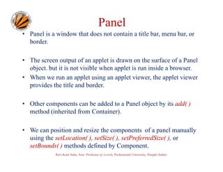 Panel
• Panel is a window that does not contain a title bar, menu bar, or
border.
• The screen output of an applet is drawn on the surface of a Panel
object. but it is not visible when applet is run inside a browser.
• When we run an applet using an applet viewer, the applet viewer
provides the title and border.
• Other components can be added to a Panel object by its add( )
method (inherited from Container).
• We can position and resize the components of a panel manually
using the setLocation( ), setSize( ), setPreferredSize( ), or
setBounds( ) methods defined by Component.
Ravi Kant Sahu, Asst. Professor @ Lovely Professional University, Punjab (India)

 