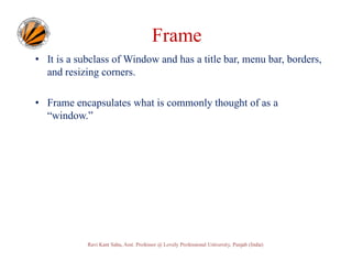 Frame
• It is a subclass of Window and has a title bar, menu bar, borders,
and resizing corners.
• Frame encapsulates what is commonly thought of as a
“window.”

Ravi Kant Sahu, Asst. Professor @ Lovely Professional University, Punjab (India)

 