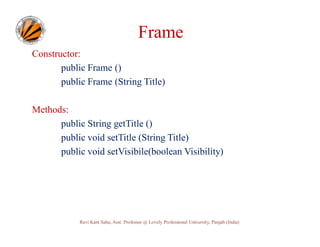 Frame
Constructor:
public Frame ()
public Frame (String Title)
Methods:
public String getTitle ()
public void setTitle (String Title)
public void setVisibile(boolean Visibility)

Ravi Kant Sahu, Asst. Professor @ Lovely Professional University, Punjab (India)

 