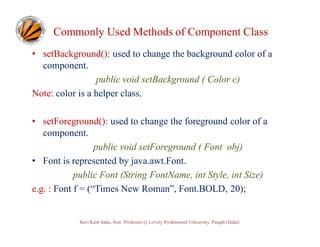 Commonly Used Methods of Component Class
• setBackground(): used to change the background color of a
component.
public void setBackground ( Color c)
Note: color is a helper class.
• setForeground(): used to change the foreground color of a
component.
public void setForeground ( Font obj)
• Font is represented by java.awt.Font.
public Font (String FontName, int Style, int Size)
e.g. : Font f = (“Times New Roman”, Font.BOLD, 20);

Ravi Kant Sahu, Asst. Professor @ Lovely Professional University, Punjab (India)

 
