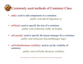 Commonly used methods of Container Class
• add(): used to add components to a container.
public void add (Component c)
• setSize(): used to specify the size of a container.
public void setSize(int width, int height)
• setLayout(): used to specify the layout manager for a container.
public void setLayout (LayoutManager mgr)
• setVisible(boolean visibility): used to set the visibility of
container.
public void setVisible (boolean visibility)
Ravi Kant Sahu, Asst. Professor @ Lovely Professional University, Punjab (India)

 
