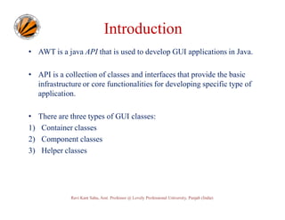 Introduction
• AWT is a java API that is used to develop GUI applications in Java.
• API is a collection of classes and interfaces that provide the basic
infrastructure or core functionalities for developing specific type of
application.
•
1)
2)
3)

There are three types of GUI classes:
Container classes
Component classes
Helper classes

Ravi Kant Sahu, Asst. Professor @ Lovely Professional University, Punjab (India)

 