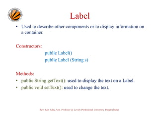 Label
• Used to describe other components or to display information on
a container.
Constructors:
public Label()
public Label (String s)
Methods:
• public String getText(): used to display the text on a Label.
• public void setText(): used to change the text.

Ravi Kant Sahu, Asst. Professor @ Lovely Professional University, Punjab (India)

 