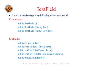TextField
• Used to receive input and display the output/result.
Constructor:
public TextField ()
public TextField (String Text)
public TextField (int No_of Chars)

Methods:
public String getText ()
public void setText (String Text)
public void setEchoChar ( char x)
public void setEditable (boolean editability)
public boolean isEditable()
Ravi Kant Sahu, Asst. Professor @ Lovely Professional University, Punjab (India)

 