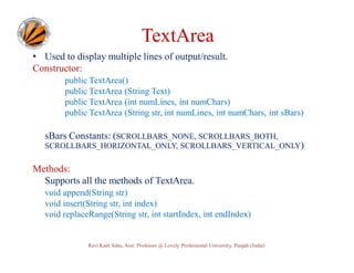TextArea
• Used to display multiple lines of output/result.
Constructor:
public TextArea()
public TextArea (String Text)
public TextArea (int numLines, int numChars)
public TextArea (String str, int numLines, int numChars, int sBars)

sBars Constants: (SCROLLBARS_NONE, SCROLLBARS_BOTH,
SCROLLBARS_HORIZONTAL_ONLY, SCROLLBARS_VERTICAL_ONLY)

Methods:
Supports all the methods of TextArea.
void append(String str)
void insert(String str, int index)
void replaceRange(String str, int startIndex, int endIndex)

Ravi Kant Sahu, Asst. Professor @ Lovely Professional University, Punjab (India)

 